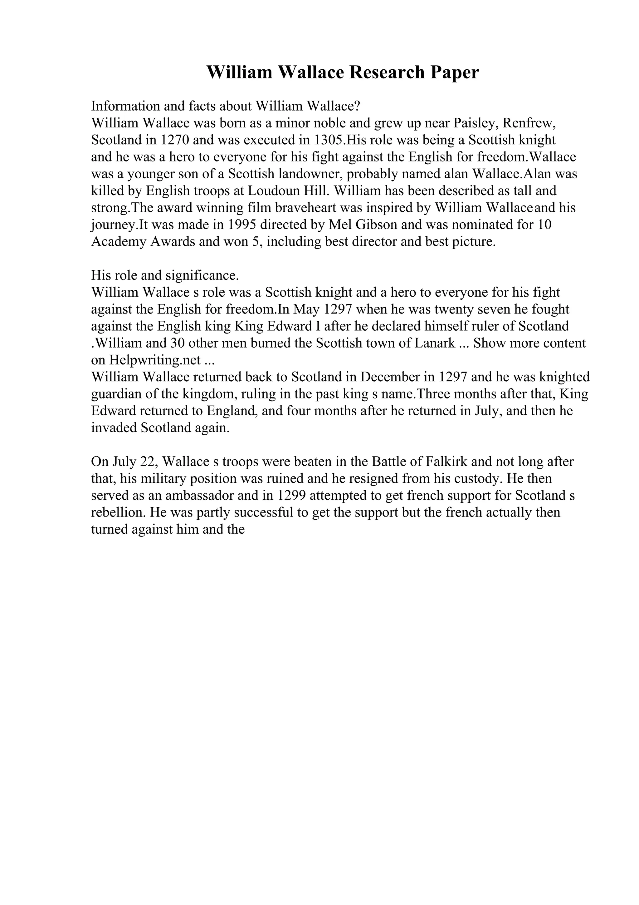 William Wallace Research Paper
Information and facts about William Wallace?
William Wallace was born as a minor noble and grew up near Paisley, Renfrew,
Scotland in 1270 and was executed in 1305.His role was being a Scottish knight
and he was a hero to everyone for his fight against the English for freedom.Wallace
was a younger son of a Scottish landowner, probably named alan Wallace.Alan was
killed by English troops at Loudoun Hill. William has been described as tall and
strong.The award winning film braveheart was inspired by William Wallaceand his
journey.It was made in 1995 directed by Mel Gibson and was nominated for 10
Academy Awards and won 5, including best director and best picture.
His role and significance.
William Wallace s role was a Scottish knight and a hero to everyone for his fight
against the English for freedom.In May 1297 when he was twenty seven he fought
against the English king King Edward I after he declared himself ruler of Scotland
.William and 30 other men burned the Scottish town of Lanark ... Show more content
on Helpwriting.net ...
William Wallace returned back to Scotland in December in 1297 and he was knighted
guardian of the kingdom, ruling in the past king s name.Three months after that, King
Edward returned to England, and four months after he returned in July, and then he
invaded Scotland again.
On July 22, Wallace s troops were beaten in the Battle of Falkirk and not long after
that, his military position was ruined and he resigned from his custody. He then
served as an ambassador and in 1299 attempted to get french support for Scotland s
rebellion. He was partly successful to get the support but the french actually then
turned against him and the
 