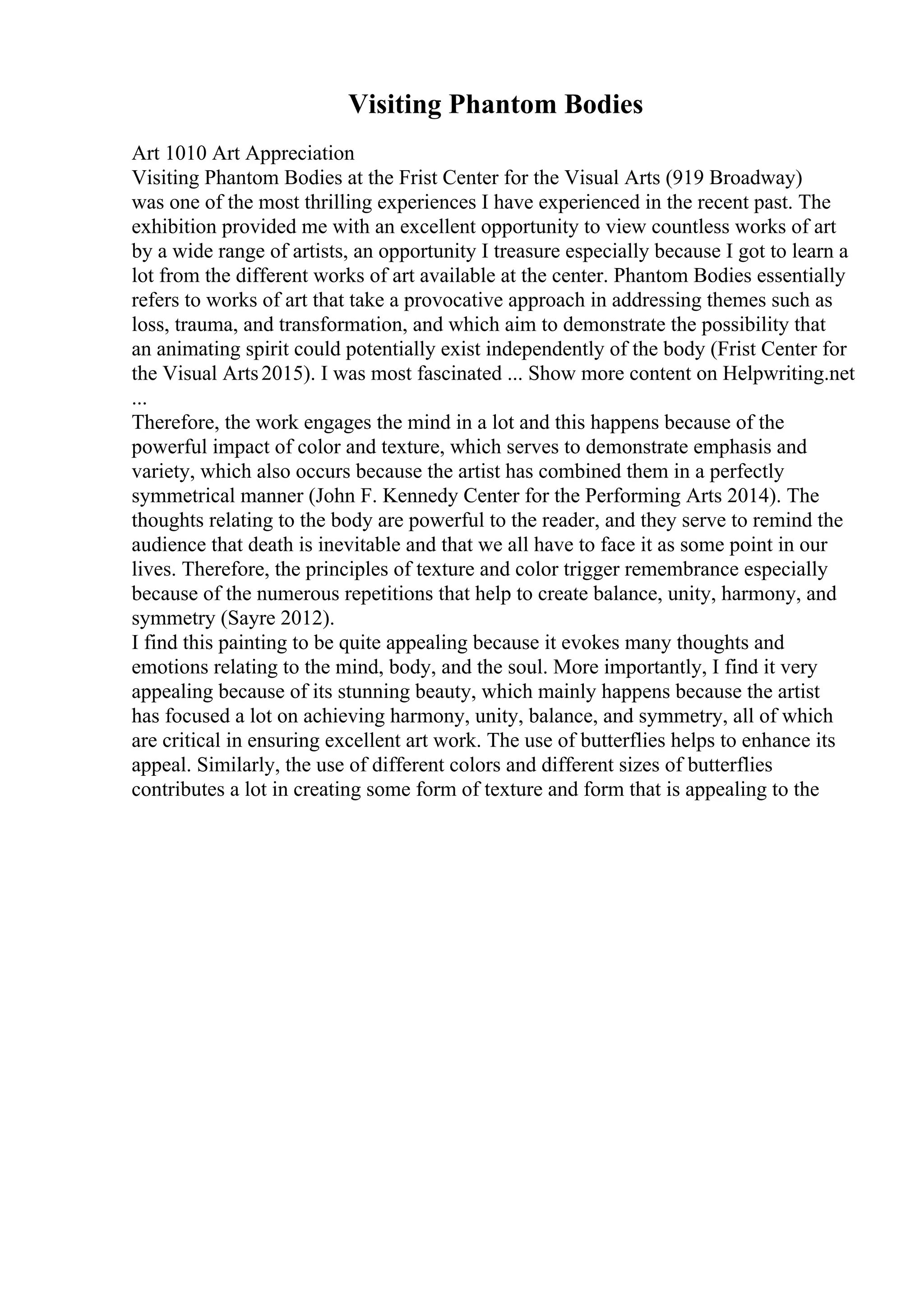 Visiting Phantom Bodies
Art 1010 Art Appreciation
Visiting Phantom Bodies at the Frist Center for the Visual Arts (919 Broadway)
was one of the most thrilling experiences I have experienced in the recent past. The
exhibition provided me with an excellent opportunity to view countless works of art
by a wide range of artists, an opportunity I treasure especially because I got to learn a
lot from the different works of art available at the center. Phantom Bodies essentially
refers to works of art that take a provocative approach in addressing themes such as
loss, trauma, and transformation, and which aim to demonstrate the possibility that
an animating spirit could potentially exist independently of the body (Frist Center for
the Visual Arts2015). I was most fascinated ... Show more content on Helpwriting.net
...
Therefore, the work engages the mind in a lot and this happens because of the
powerful impact of color and texture, which serves to demonstrate emphasis and
variety, which also occurs because the artist has combined them in a perfectly
symmetrical manner (John F. Kennedy Center for the Performing Arts 2014). The
thoughts relating to the body are powerful to the reader, and they serve to remind the
audience that death is inevitable and that we all have to face it as some point in our
lives. Therefore, the principles of texture and color trigger remembrance especially
because of the numerous repetitions that help to create balance, unity, harmony, and
symmetry (Sayre 2012).
I find this painting to be quite appealing because it evokes many thoughts and
emotions relating to the mind, body, and the soul. More importantly, I find it very
appealing because of its stunning beauty, which mainly happens because the artist
has focused a lot on achieving harmony, unity, balance, and symmetry, all of which
are critical in ensuring excellent art work. The use of butterflies helps to enhance its
appeal. Similarly, the use of different colors and different sizes of butterflies
contributes a lot in creating some form of texture and form that is appealing to the
 