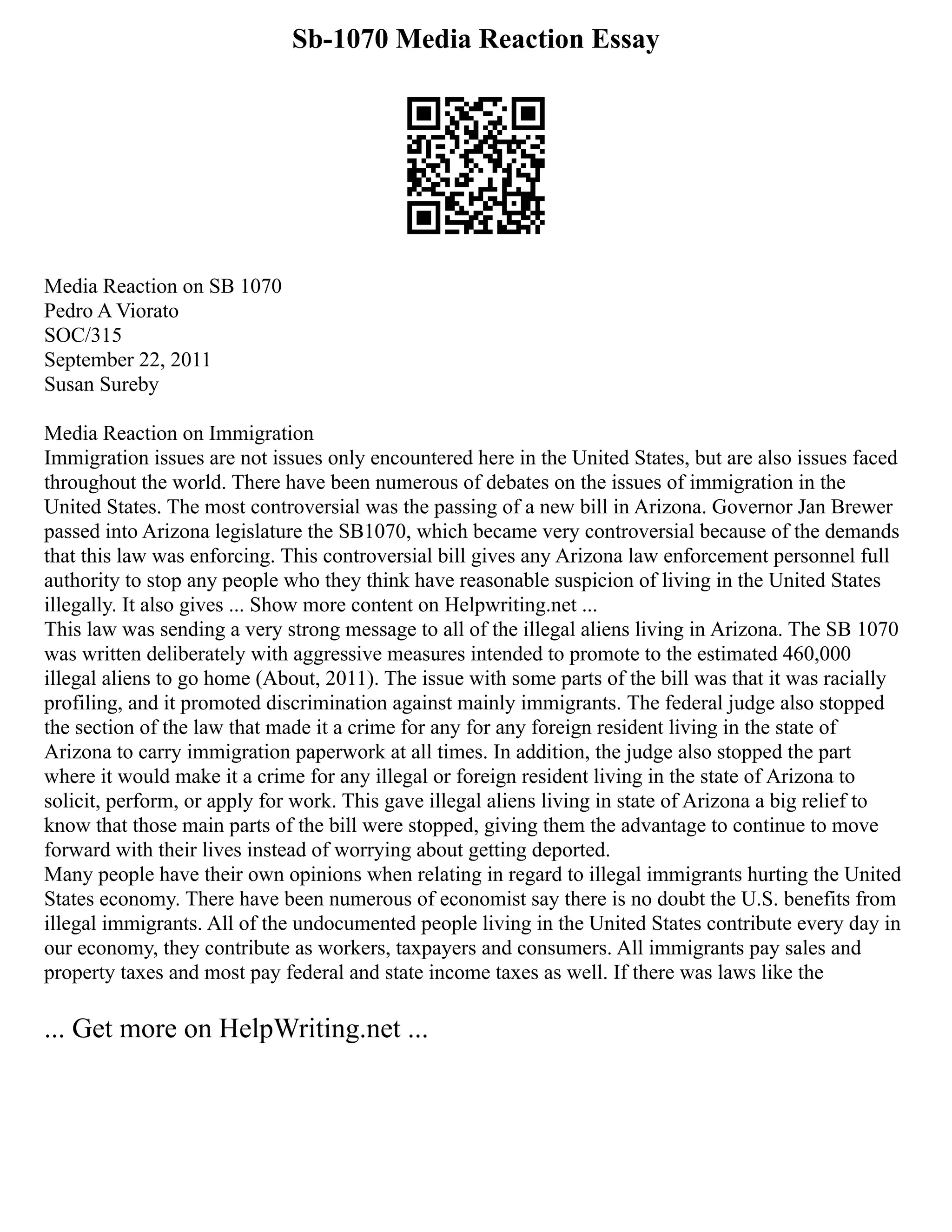 Sb-1070 Media Reaction Essay
Media Reaction on SB 1070
Pedro A Viorato
SOC/315
September 22, 2011
Susan Sureby
Media Reaction on Immigration
Immigration issues are not issues only encountered here in the United States, but are also issues faced
throughout the world. There have been numerous of debates on the issues of immigration in the
United States. The most controversial was the passing of a new bill in Arizona. Governor Jan Brewer
passed into Arizona legislature the SB1070, which became very controversial because of the demands
that this law was enforcing. This controversial bill gives any Arizona law enforcement personnel full
authority to stop any people who they think have reasonable suspicion of living in the United States
illegally. It also gives ... Show more content on Helpwriting.net ...
This law was sending a very strong message to all of the illegal aliens living in Arizona. The SB 1070
was written deliberately with aggressive measures intended to promote to the estimated 460,000
illegal aliens to go home (About, 2011). The issue with some parts of the bill was that it was racially
profiling, and it promoted discrimination against mainly immigrants. The federal judge also stopped
the section of the law that made it a crime for any for any foreign resident living in the state of
Arizona to carry immigration paperwork at all times. In addition, the judge also stopped the part
where it would make it a crime for any illegal or foreign resident living in the state of Arizona to
solicit, perform, or apply for work. This gave illegal aliens living in state of Arizona a big relief to
know that those main parts of the bill were stopped, giving them the advantage to continue to move
forward with their lives instead of worrying about getting deported.
Many people have their own opinions when relating in regard to illegal immigrants hurting the United
States economy. There have been numerous of economist say there is no doubt the U.S. benefits from
illegal immigrants. All of the undocumented people living in the United States contribute every day in
our economy, they contribute as workers, taxpayers and consumers. All immigrants pay sales and
property taxes and most pay federal and state income taxes as well. If there was laws like the
... Get more on HelpWriting.net ...
 