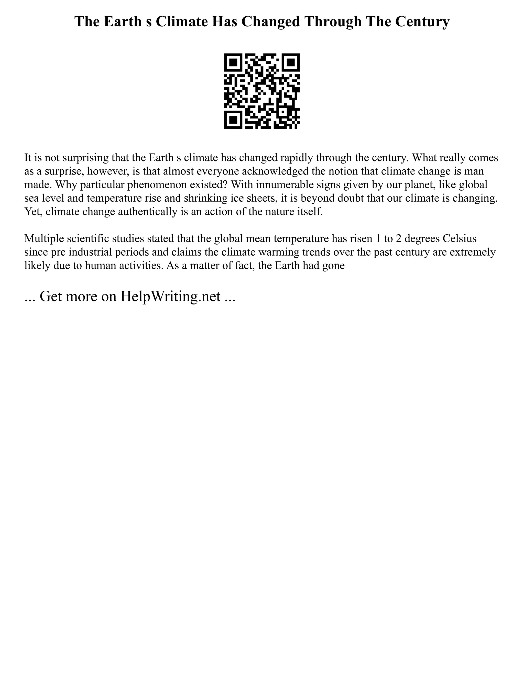 The Earth s Climate Has Changed Through The Century
It is not surprising that the Earth s climate has changed rapidly through the century. What really comes
as a surprise, however, is that almost everyone acknowledged the notion that climate change is man
made. Why particular phenomenon existed? With innumerable signs given by our planet, like global
sea level and temperature rise and shrinking ice sheets, it is beyond doubt that our climate is changing.
Yet, climate change authentically is an action of the nature itself.
Multiple scientific studies stated that the global mean temperature has risen 1 to 2 degrees Celsius
since pre industrial periods and claims the climate warming trends over the past century are extremely
likely due to human activities. As a matter of fact, the Earth had gone
... Get more on HelpWriting.net ...
 