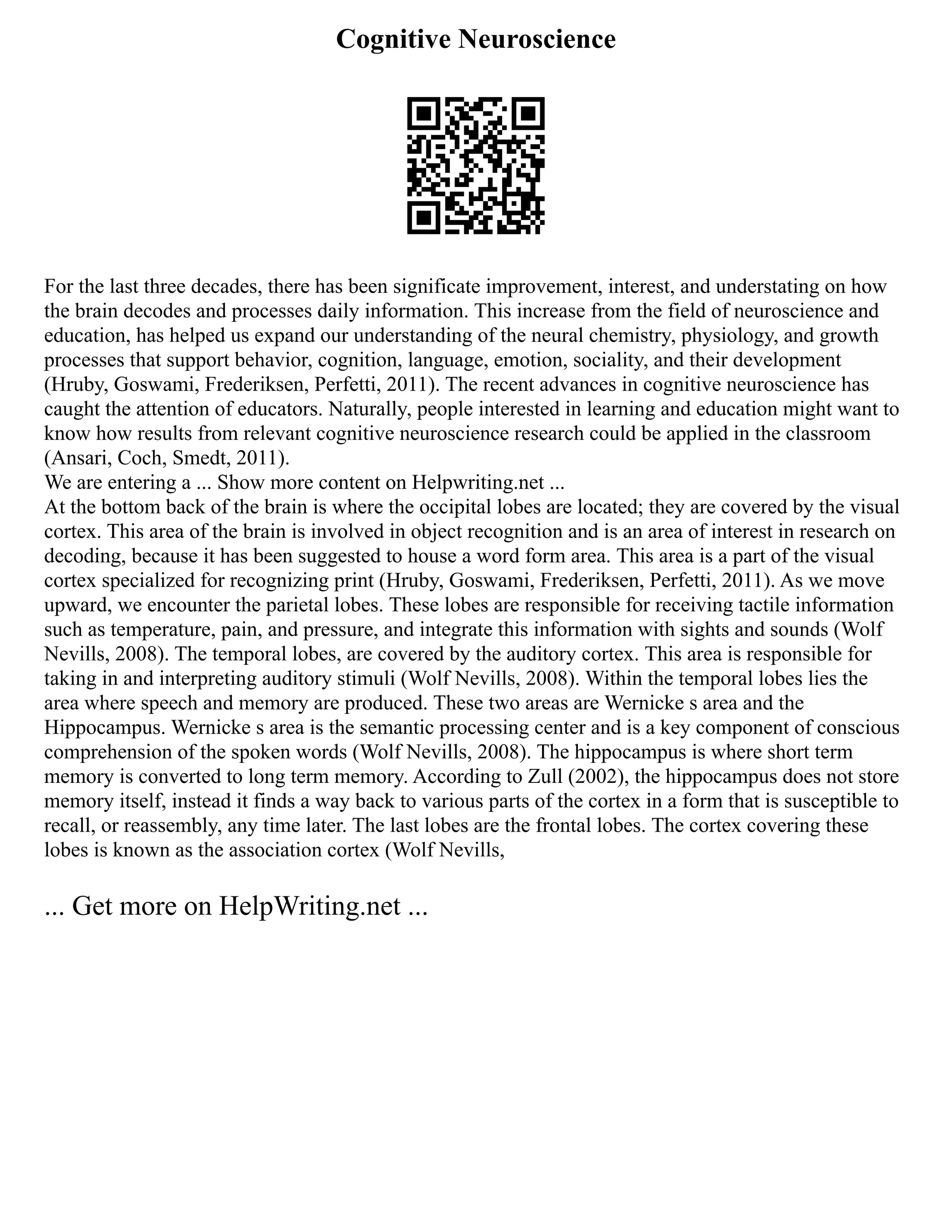 Cognitive Neuroscience
For the last three decades, there has been significate improvement, interest, and understating on how
the brain decodes and processes daily information. This increase from the field of neuroscience and
education, has helped us expand our understanding of the neural chemistry, physiology, and growth
processes that support behavior, cognition, language, emotion, sociality, and their development
(Hruby, Goswami, Frederiksen, Perfetti, 2011). The recent advances in cognitive neuroscience has
caught the attention of educators. Naturally, people interested in learning and education might want to
know how results from relevant cognitive neuroscience research could be applied in the classroom
(Ansari, Coch, Smedt, 2011).
We are entering a ... Show more content on Helpwriting.net ...
At the bottom back of the brain is where the occipital lobes are located; they are covered by the visual
cortex. This area of the brain is involved in object recognition and is an area of interest in research on
decoding, because it has been suggested to house a word form area. This area is a part of the visual
cortex specialized for recognizing print (Hruby, Goswami, Frederiksen, Perfetti, 2011). As we move
upward, we encounter the parietal lobes. These lobes are responsible for receiving tactile information
such as temperature, pain, and pressure, and integrate this information with sights and sounds (Wolf
Nevills, 2008). The temporal lobes, are covered by the auditory cortex. This area is responsible for
taking in and interpreting auditory stimuli (Wolf Nevills, 2008). Within the temporal lobes lies the
area where speech and memory are produced. These two areas are Wernicke s area and the
Hippocampus. Wernicke s area is the semantic processing center and is a key component of conscious
comprehension of the spoken words (Wolf Nevills, 2008). The hippocampus is where short term
memory is converted to long term memory. According to Zull (2002), the hippocampus does not store
memory itself, instead it finds a way back to various parts of the cortex in a form that is susceptible to
recall, or reassembly, any time later. The last lobes are the frontal lobes. The cortex covering these
lobes is known as the association cortex (Wolf Nevills,
... Get more on HelpWriting.net ...
 