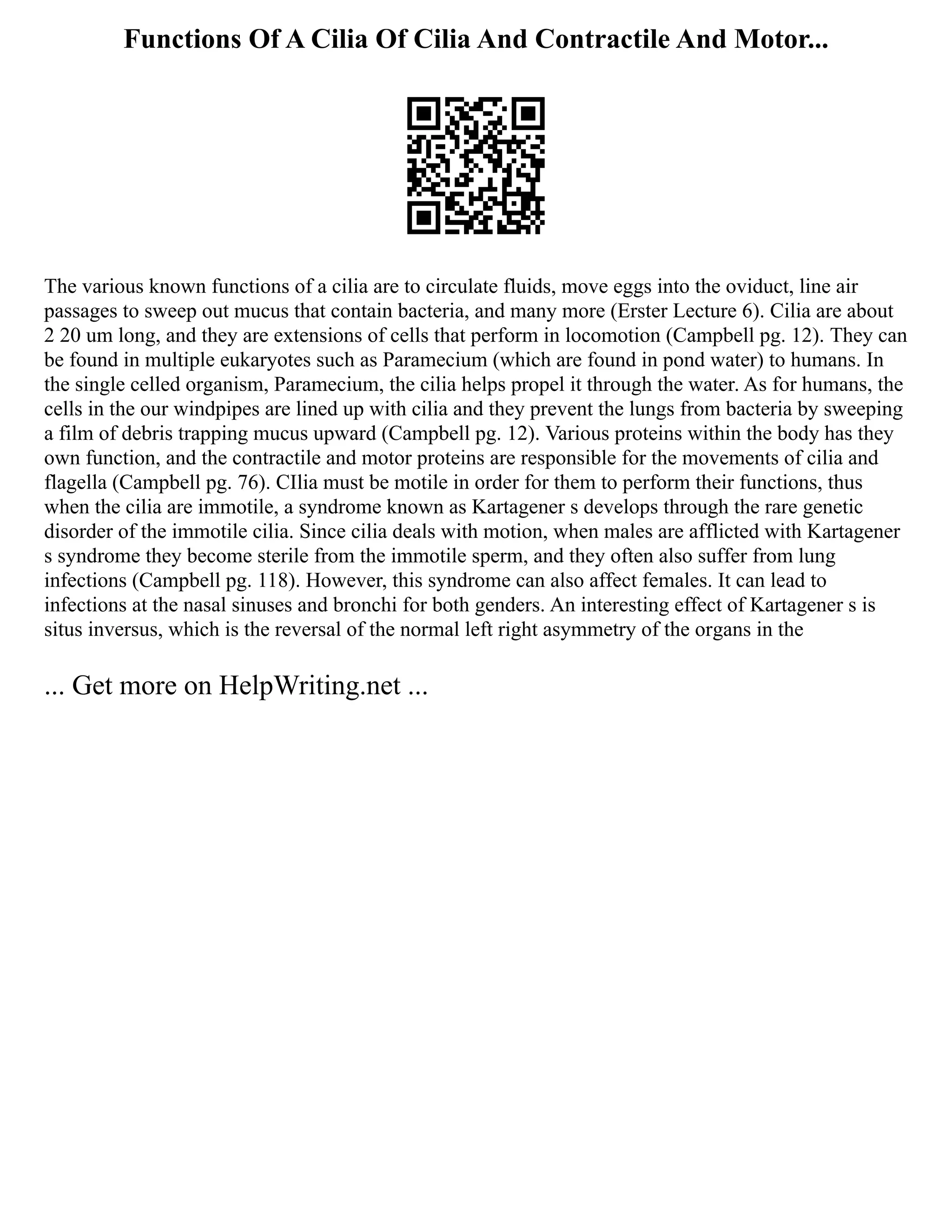 Functions Of A Cilia Of Cilia And Contractile And Motor...
The various known functions of a cilia are to circulate fluids, move eggs into the oviduct, line air
passages to sweep out mucus that contain bacteria, and many more (Erster Lecture 6). Cilia are about
2 20 um long, and they are extensions of cells that perform in locomotion (Campbell pg. 12). They can
be found in multiple eukaryotes such as Paramecium (which are found in pond water) to humans. In
the single celled organism, Paramecium, the cilia helps propel it through the water. As for humans, the
cells in the our windpipes are lined up with cilia and they prevent the lungs from bacteria by sweeping
a film of debris trapping mucus upward (Campbell pg. 12). Various proteins within the body has they
own function, and the contractile and motor proteins are responsible for the movements of cilia and
flagella (Campbell pg. 76). CIlia must be motile in order for them to perform their functions, thus
when the cilia are immotile, a syndrome known as Kartagener s develops through the rare genetic
disorder of the immotile cilia. Since cilia deals with motion, when males are afflicted with Kartagener
s syndrome they become sterile from the immotile sperm, and they often also suffer from lung
infections (Campbell pg. 118). However, this syndrome can also affect females. It can lead to
infections at the nasal sinuses and bronchi for both genders. An interesting effect of Kartagener s is
situs inversus, which is the reversal of the normal left right asymmetry of the organs in the
... Get more on HelpWriting.net ...
 