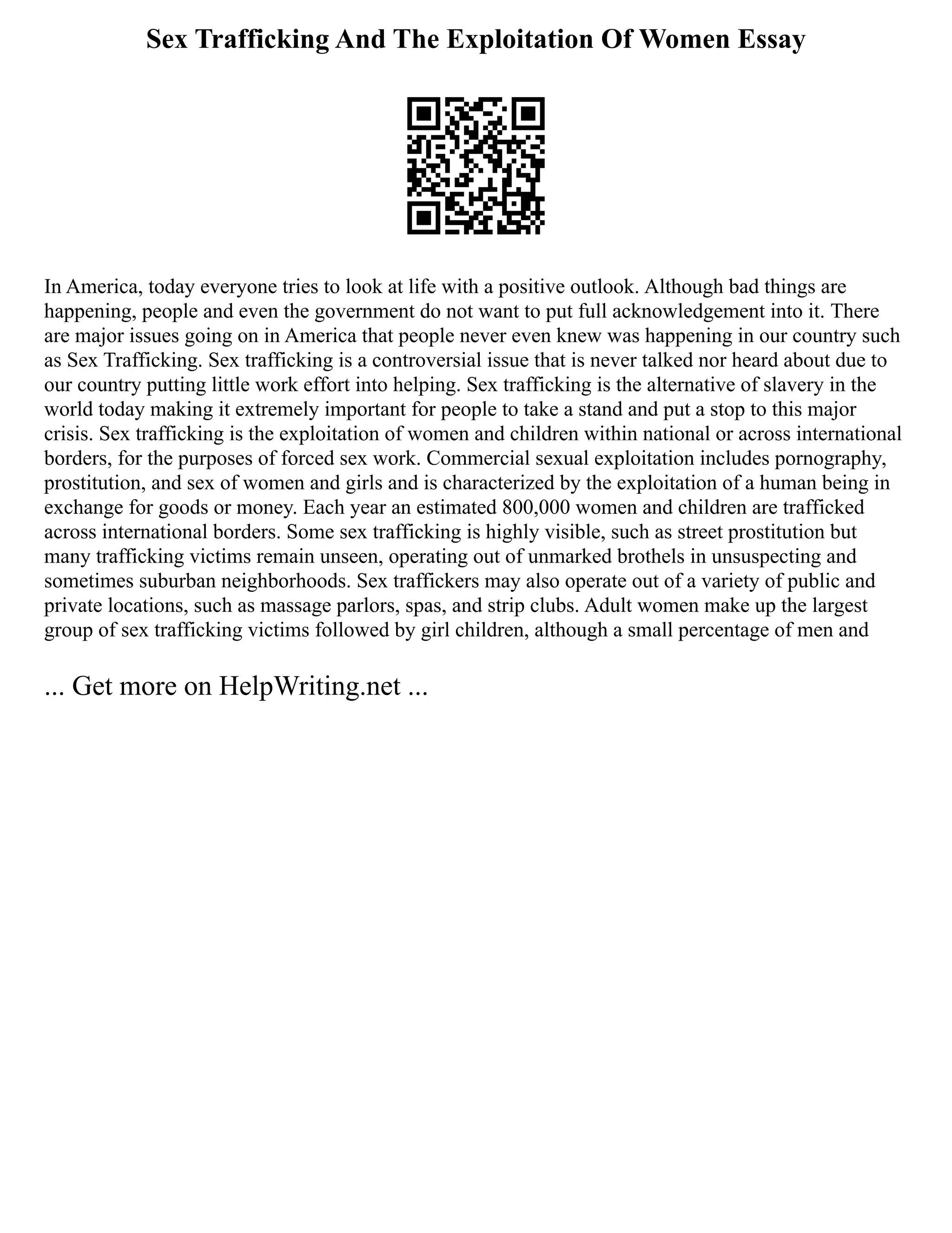 Sex Trafficking And The Exploitation Of Women Essay
In America, today everyone tries to look at life with a positive outlook. Although bad things are
happening, people and even the government do not want to put full acknowledgement into it. There
are major issues going on in America that people never even knew was happening in our country such
as Sex Trafficking. Sex trafficking is a controversial issue that is never talked nor heard about due to
our country putting little work effort into helping. Sex trafficking is the alternative of slavery in the
world today making it extremely important for people to take a stand and put a stop to this major
crisis. Sex trafficking is the exploitation of women and children within national or across international
borders, for the purposes of forced sex work. Commercial sexual exploitation includes pornography,
prostitution, and sex of women and girls and is characterized by the exploitation of a human being in
exchange for goods or money. Each year an estimated 800,000 women and children are trafficked
across international borders. Some sex trafficking is highly visible, such as street prostitution but
many trafficking victims remain unseen, operating out of unmarked brothels in unsuspecting and
sometimes suburban neighborhoods. Sex traffickers may also operate out of a variety of public and
private locations, such as massage parlors, spas, and strip clubs. Adult women make up the largest
group of sex trafficking victims followed by girl children, although a small percentage of men and
... Get more on HelpWriting.net ...
 
