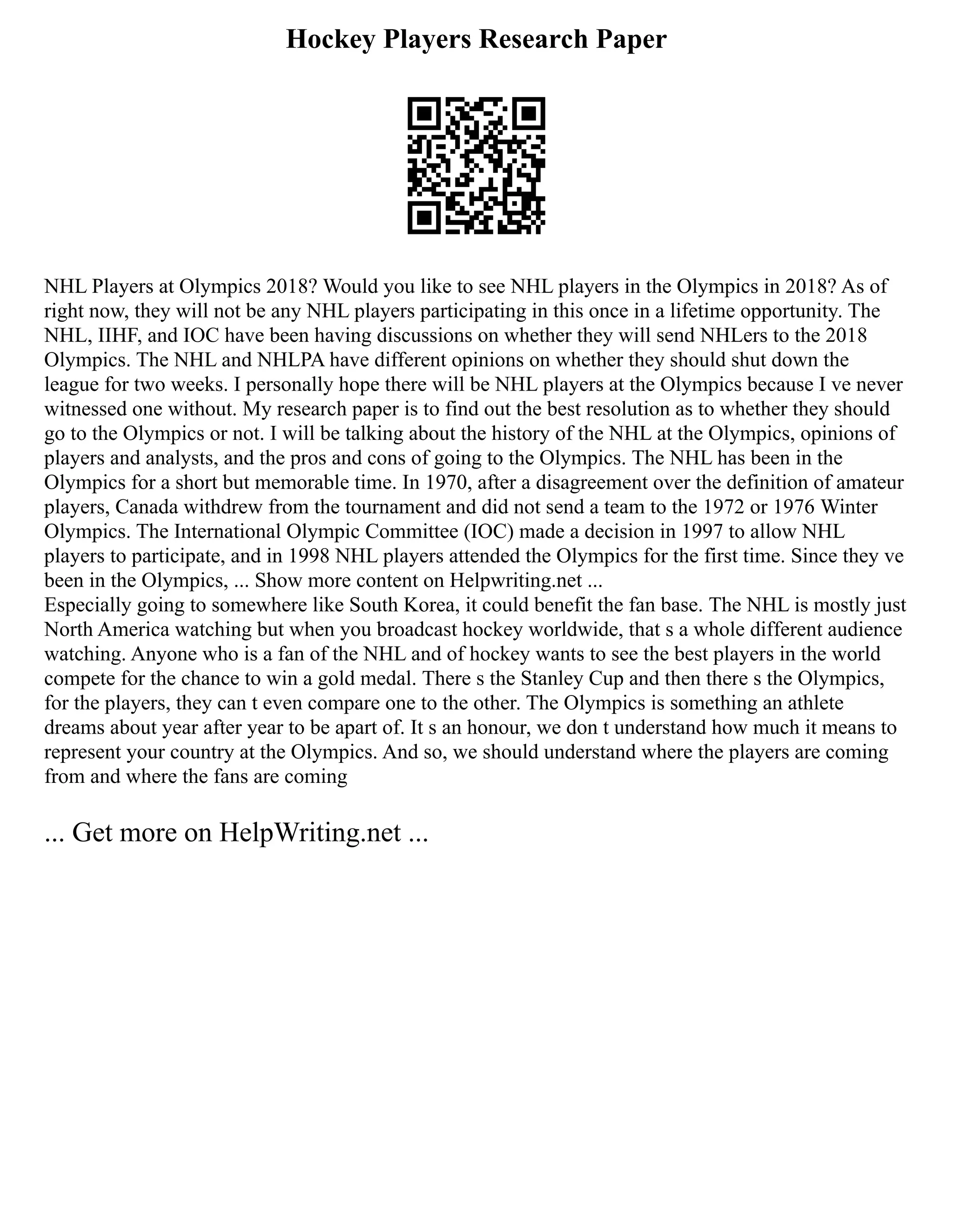 Hockey Players Research Paper
NHL Players at Olympics 2018? Would you like to see NHL players in the Olympics in 2018? As of
right now, they will not be any NHL players participating in this once in a lifetime opportunity. The
NHL, IIHF, and IOC have been having discussions on whether they will send NHLers to the 2018
Olympics. The NHL and NHLPA have different opinions on whether they should shut down the
league for two weeks. I personally hope there will be NHL players at the Olympics because I ve never
witnessed one without. My research paper is to find out the best resolution as to whether they should
go to the Olympics or not. I will be talking about the history of the NHL at the Olympics, opinions of
players and analysts, and the pros and cons of going to the Olympics. The NHL has been in the
Olympics for a short but memorable time. In 1970, after a disagreement over the definition of amateur
players, Canada withdrew from the tournament and did not send a team to the 1972 or 1976 Winter
Olympics. The International Olympic Committee (IOC) made a decision in 1997 to allow NHL
players to participate, and in 1998 NHL players attended the Olympics for the first time. Since they ve
been in the Olympics, ... Show more content on Helpwriting.net ...
Especially going to somewhere like South Korea, it could benefit the fan base. The NHL is mostly just
North America watching but when you broadcast hockey worldwide, that s a whole different audience
watching. Anyone who is a fan of the NHL and of hockey wants to see the best players in the world
compete for the chance to win a gold medal. There s the Stanley Cup and then there s the Olympics,
for the players, they can t even compare one to the other. The Olympics is something an athlete
dreams about year after year to be apart of. It s an honour, we don t understand how much it means to
represent your country at the Olympics. And so, we should understand where the players are coming
from and where the fans are coming
... Get more on HelpWriting.net ...
 