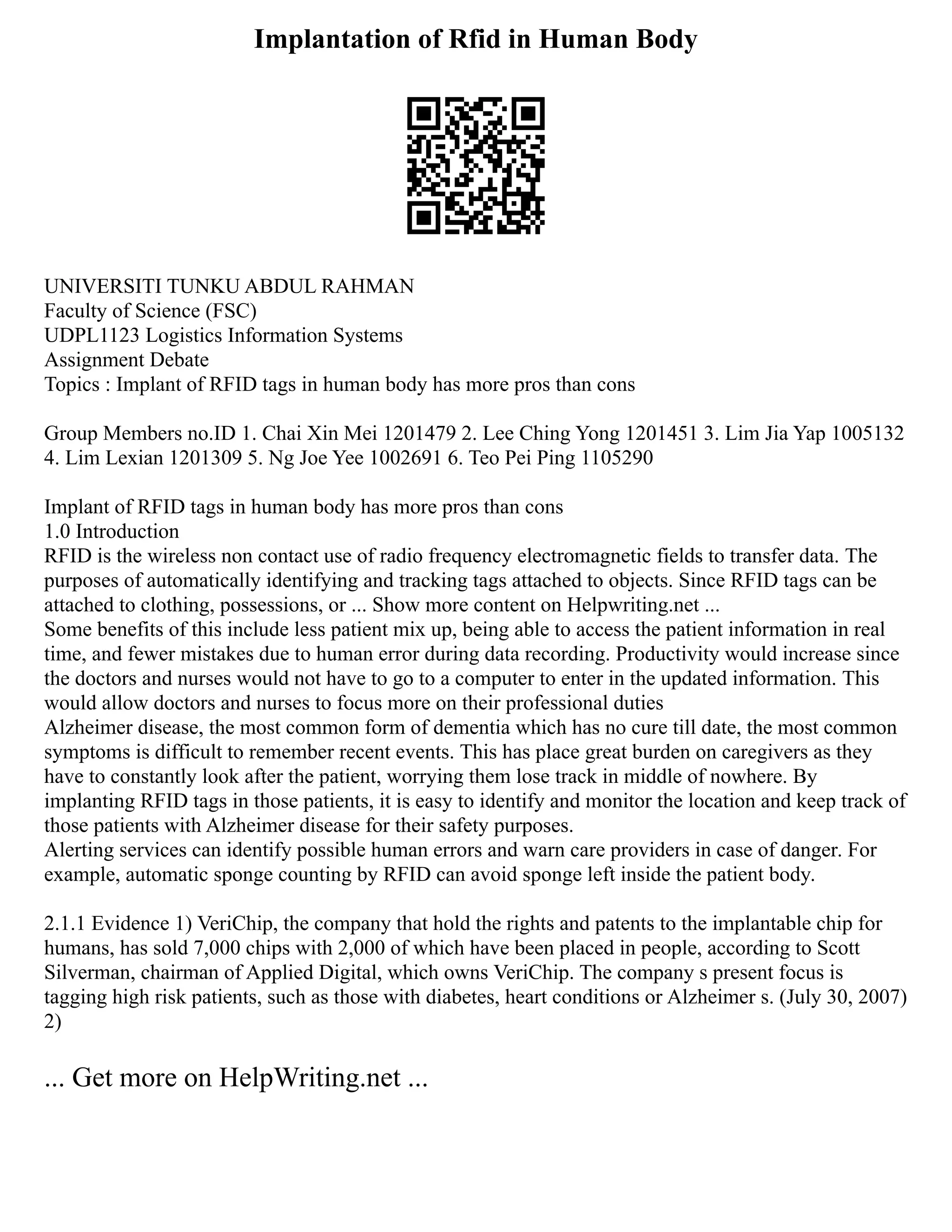 Implantation of Rfid in Human Body
UNIVERSITI TUNKU ABDUL RAHMAN
Faculty of Science (FSC)
UDPL1123 Logistics Information Systems
Assignment Debate
Topics : Implant of RFID tags in human body has more pros than cons
Group Members no.ID 1. Chai Xin Mei 1201479 2. Lee Ching Yong 1201451 3. Lim Jia Yap 1005132
4. Lim Lexian 1201309 5. Ng Joe Yee 1002691 6. Teo Pei Ping 1105290
Implant of RFID tags in human body has more pros than cons
1.0 Introduction
RFID is the wireless non contact use of radio frequency electromagnetic fields to transfer data. The
purposes of automatically identifying and tracking tags attached to objects. Since RFID tags can be
attached to clothing, possessions, or ... Show more content on Helpwriting.net ...
Some benefits of this include less patient mix up, being able to access the patient information in real
time, and fewer mistakes due to human error during data recording. Productivity would increase since
the doctors and nurses would not have to go to a computer to enter in the updated information. This
would allow doctors and nurses to focus more on their professional duties
Alzheimer disease, the most common form of dementia which has no cure till date, the most common
symptoms is difficult to remember recent events. This has place great burden on caregivers as they
have to constantly look after the patient, worrying them lose track in middle of nowhere. By
implanting RFID tags in those patients, it is easy to identify and monitor the location and keep track of
those patients with Alzheimer disease for their safety purposes.
Alerting services can identify possible human errors and warn care providers in case of danger. For
example, automatic sponge counting by RFID can avoid sponge left inside the patient body.
2.1.1 Evidence 1) VeriChip, the company that hold the rights and patents to the implantable chip for
humans, has sold 7,000 chips with 2,000 of which have been placed in people, according to Scott
Silverman, chairman of Applied Digital, which owns VeriChip. The company s present focus is
tagging high risk patients, such as those with diabetes, heart conditions or Alzheimer s. (July 30, 2007)
2)
... Get more on HelpWriting.net ...
 