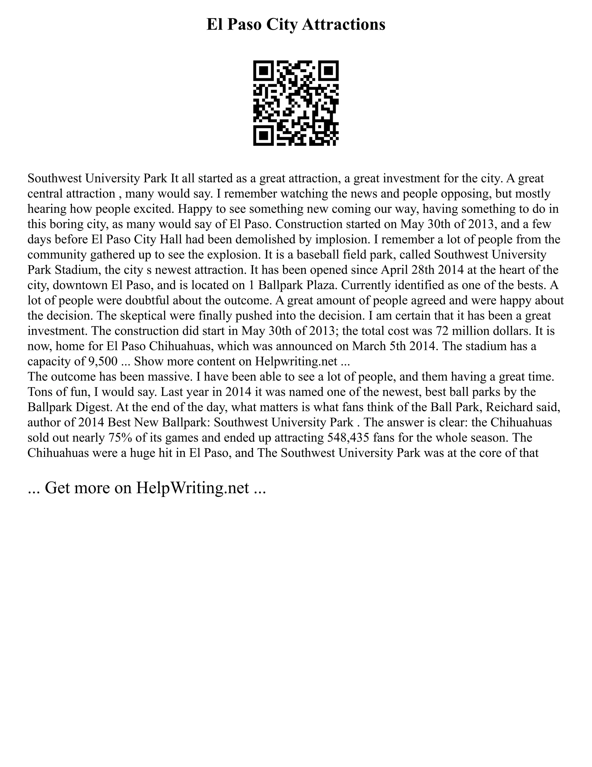 El Paso City Attractions
Southwest University Park It all started as a great attraction, a great investment for the city. A great
central attraction , many would say. I remember watching the news and people opposing, but mostly
hearing how people excited. Happy to see something new coming our way, having something to do in
this boring city, as many would say of El Paso. Construction started on May 30th of 2013, and a few
days before El Paso City Hall had been demolished by implosion. I remember a lot of people from the
community gathered up to see the explosion. It is a baseball field park, called Southwest University
Park Stadium, the city s newest attraction. It has been opened since April 28th 2014 at the heart of the
city, downtown El Paso, and is located on 1 Ballpark Plaza. Currently identified as one of the bests. A
lot of people were doubtful about the outcome. A great amount of people agreed and were happy about
the decision. The skeptical were finally pushed into the decision. I am certain that it has been a great
investment. The construction did start in May 30th of 2013; the total cost was 72 million dollars. It is
now, home for El Paso Chihuahuas, which was announced on March 5th 2014. The stadium has a
capacity of 9,500 ... Show more content on Helpwriting.net ...
The outcome has been massive. I have been able to see a lot of people, and them having a great time.
Tons of fun, I would say. Last year in 2014 it was named one of the newest, best ball parks by the
Ballpark Digest. At the end of the day, what matters is what fans think of the Ball Park, Reichard said,
author of 2014 Best New Ballpark: Southwest University Park . The answer is clear: the Chihuahuas
sold out nearly 75% of its games and ended up attracting 548,435 fans for the whole season. The
Chihuahuas were a huge hit in El Paso, and The Southwest University Park was at the core of that
... Get more on HelpWriting.net ...
 
