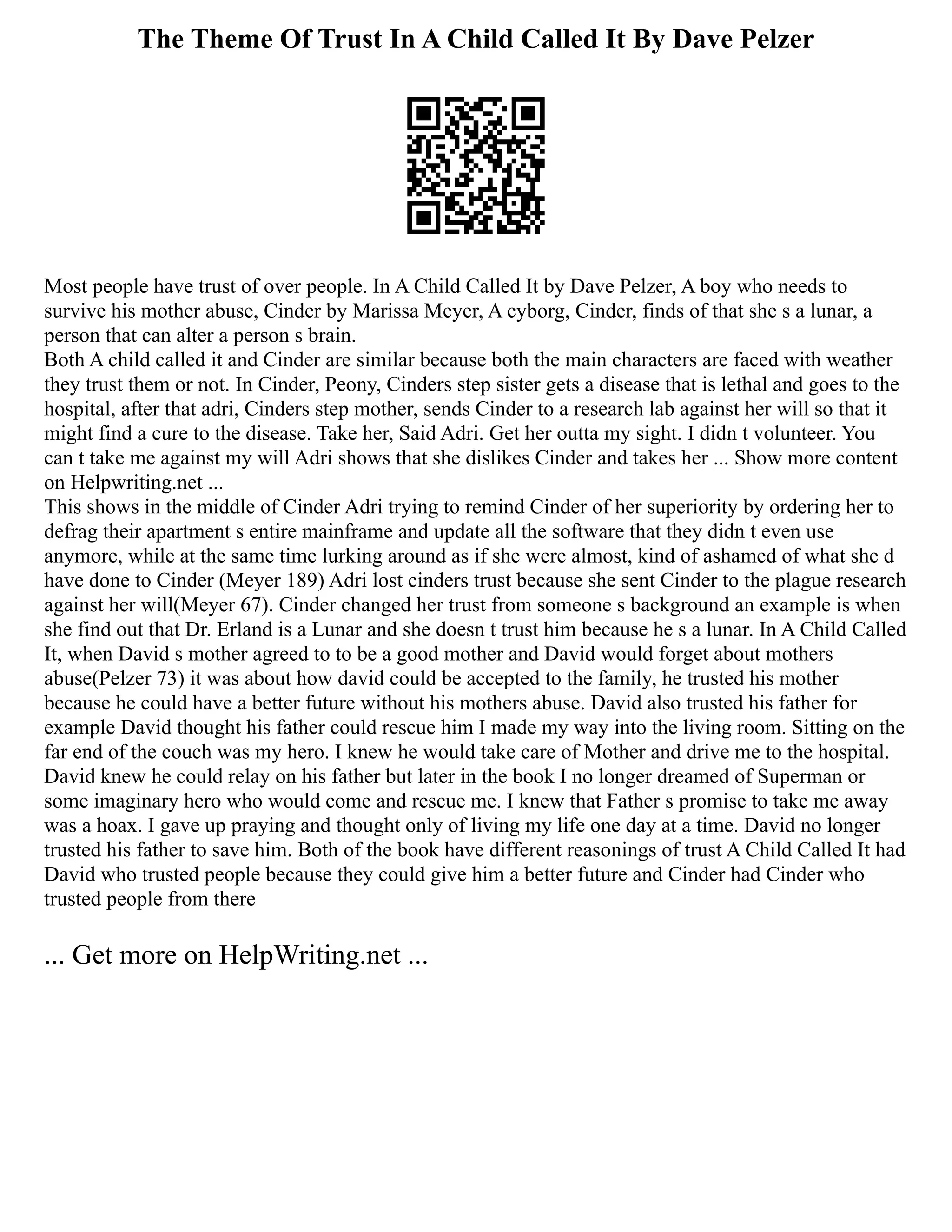 The Theme Of Trust In A Child Called It By Dave Pelzer
Most people have trust of over people. In A Child Called It by Dave Pelzer, A boy who needs to
survive his mother abuse, Cinder by Marissa Meyer, A cyborg, Cinder, finds of that she s a lunar, a
person that can alter a person s brain.
Both A child called it and Cinder are similar because both the main characters are faced with weather
they trust them or not. In Cinder, Peony, Cinders step sister gets a disease that is lethal and goes to the
hospital, after that adri, Cinders step mother, sends Cinder to a research lab against her will so that it
might find a cure to the disease. Take her, Said Adri. Get her outta my sight. I didn t volunteer. You
can t take me against my will Adri shows that she dislikes Cinder and takes her ... Show more content
on Helpwriting.net ...
This shows in the middle of Cinder Adri trying to remind Cinder of her superiority by ordering her to
defrag their apartment s entire mainframe and update all the software that they didn t even use
anymore, while at the same time lurking around as if she were almost, kind of ashamed of what she d
have done to Cinder (Meyer 189) Adri lost cinders trust because she sent Cinder to the plague research
against her will(Meyer 67). Cinder changed her trust from someone s background an example is when
she find out that Dr. Erland is a Lunar and she doesn t trust him because he s a lunar. In A Child Called
It, when David s mother agreed to to be a good mother and David would forget about mothers
abuse(Pelzer 73) it was about how david could be accepted to the family, he trusted his mother
because he could have a better future without his mothers abuse. David also trusted his father for
example David thought his father could rescue him I made my way into the living room. Sitting on the
far end of the couch was my hero. I knew he would take care of Mother and drive me to the hospital.
David knew he could relay on his father but later in the book I no longer dreamed of Superman or
some imaginary hero who would come and rescue me. I knew that Father s promise to take me away
was a hoax. I gave up praying and thought only of living my life one day at a time. David no longer
trusted his father to save him. Both of the book have different reasonings of trust A Child Called It had
David who trusted people because they could give him a better future and Cinder had Cinder who
trusted people from there
... Get more on HelpWriting.net ...
 
