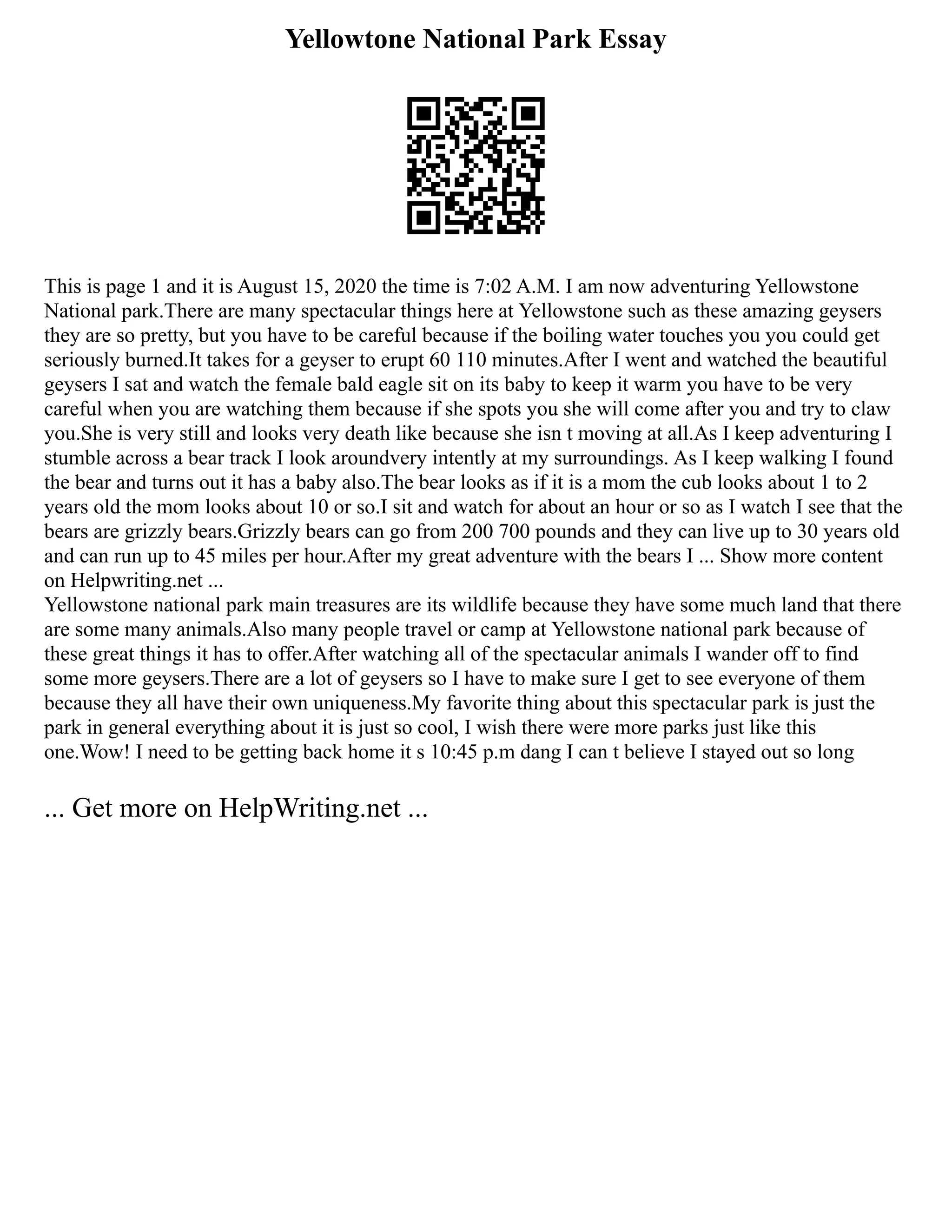 Yellowtone National Park Essay
This is page 1 and it is August 15, 2020 the time is 7:02 A.M. I am now adventuring Yellowstone
National park.There are many spectacular things here at Yellowstone such as these amazing geysers
they are so pretty, but you have to be careful because if the boiling water touches you you could get
seriously burned.It takes for a geyser to erupt 60 110 minutes.After I went and watched the beautiful
geysers I sat and watch the female bald eagle sit on its baby to keep it warm you have to be very
careful when you are watching them because if she spots you she will come after you and try to claw
you.She is very still and looks very death like because she isn t moving at all.As I keep adventuring I
stumble across a bear track I look aroundvery intently at my surroundings. As I keep walking I found
the bear and turns out it has a baby also.The bear looks as if it is a mom the cub looks about 1 to 2
years old the mom looks about 10 or so.I sit and watch for about an hour or so as I watch I see that the
bears are grizzly bears.Grizzly bears can go from 200 700 pounds and they can live up to 30 years old
and can run up to 45 miles per hour.After my great adventure with the bears I ... Show more content
on Helpwriting.net ...
Yellowstone national park main treasures are its wildlife because they have some much land that there
are some many animals.Also many people travel or camp at Yellowstone national park because of
these great things it has to offer.After watching all of the spectacular animals I wander off to find
some more geysers.There are a lot of geysers so I have to make sure I get to see everyone of them
because they all have their own uniqueness.My favorite thing about this spectacular park is just the
park in general everything about it is just so cool, I wish there were more parks just like this
one.Wow! I need to be getting back home it s 10:45 p.m dang I can t believe I stayed out so long
... Get more on HelpWriting.net ...
 