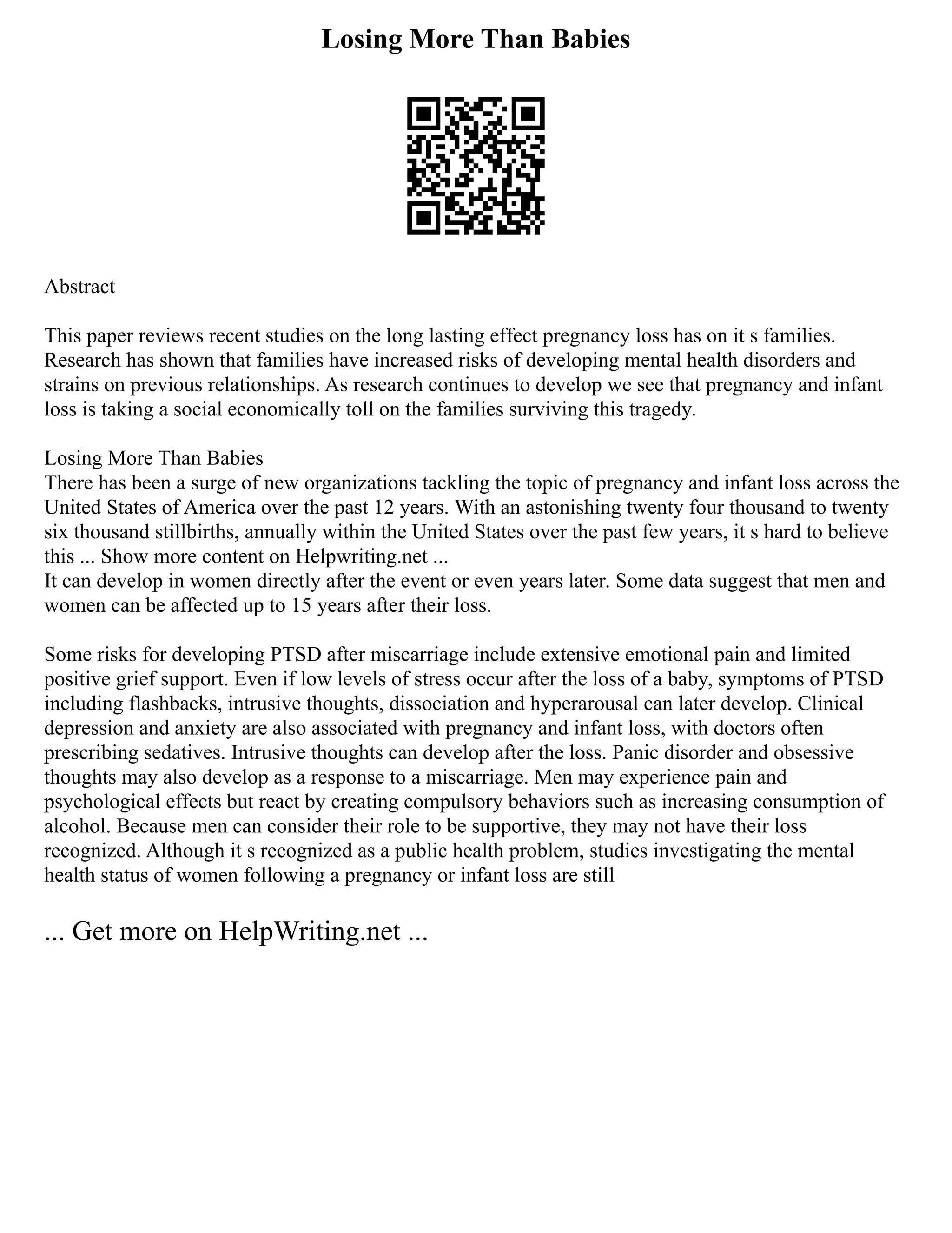 Losing More Than Babies
Abstract
This paper reviews recent studies on the long lasting effect pregnancy loss has on it s families.
Research has shown that families have increased risks of developing mental health disorders and
strains on previous relationships. As research continues to develop we see that pregnancy and infant
loss is taking a social economically toll on the families surviving this tragedy.
Losing More Than Babies
There has been a surge of new organizations tackling the topic of pregnancy and infant loss across the
United States of America over the past 12 years. With an astonishing twenty four thousand to twenty
six thousand stillbirths, annually within the United States over the past few years, it s hard to believe
this ... Show more content on Helpwriting.net ...
It can develop in women directly after the event or even years later. Some data suggest that men and
women can be affected up to 15 years after their loss.
Some risks for developing PTSD after miscarriage include extensive emotional pain and limited
positive grief support. Even if low levels of stress occur after the loss of a baby, symptoms of PTSD
including flashbacks, intrusive thoughts, dissociation and hyperarousal can later develop. Clinical
depression and anxiety are also associated with pregnancy and infant loss, with doctors often
prescribing sedatives. Intrusive thoughts can develop after the loss. Panic disorder and obsessive
thoughts may also develop as a response to a miscarriage. Men may experience pain and
psychological effects but react by creating compulsory behaviors such as increasing consumption of
alcohol. Because men can consider their role to be supportive, they may not have their loss
recognized. Although it s recognized as a public health problem, studies investigating the mental
health status of women following a pregnancy or infant loss are still
... Get more on HelpWriting.net ...
 