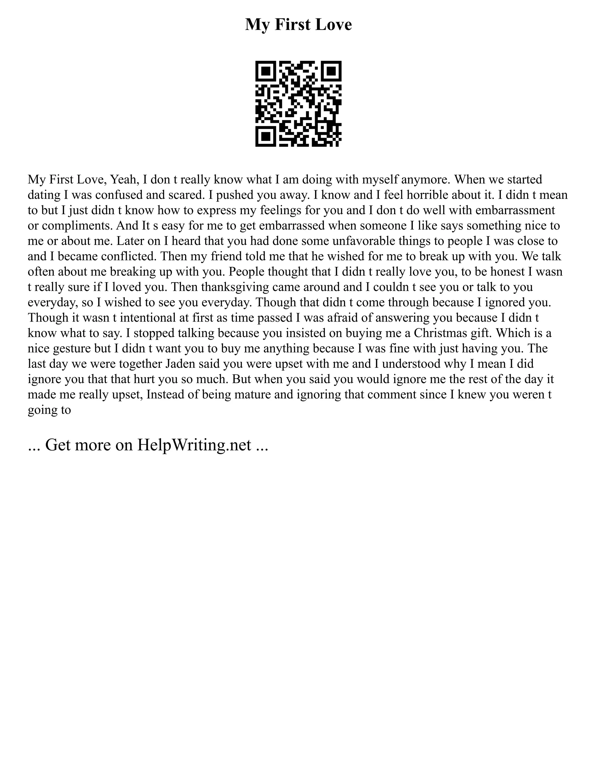 My First Love
My First Love, Yeah, I don t really know what I am doing with myself anymore. When we started
dating I was confused and scared. I pushed you away. I know and I feel horrible about it. I didn t mean
to but I just didn t know how to express my feelings for you and I don t do well with embarrassment
or compliments. And It s easy for me to get embarrassed when someone I like says something nice to
me or about me. Later on I heard that you had done some unfavorable things to people I was close to
and I became conflicted. Then my friend told me that he wished for me to break up with you. We talk
often about me breaking up with you. People thought that I didn t really love you, to be honest I wasn
t really sure if I loved you. Then thanksgiving came around and I couldn t see you or talk to you
everyday, so I wished to see you everyday. Though that didn t come through because I ignored you.
Though it wasn t intentional at first as time passed I was afraid of answering you because I didn t
know what to say. I stopped talking because you insisted on buying me a Christmas gift. Which is a
nice gesture but I didn t want you to buy me anything because I was fine with just having you. The
last day we were together Jaden said you were upset with me and I understood why I mean I did
ignore you that that hurt you so much. But when you said you would ignore me the rest of the day it
made me really upset, Instead of being mature and ignoring that comment since I knew you weren t
going to
... Get more on HelpWriting.net ...
 