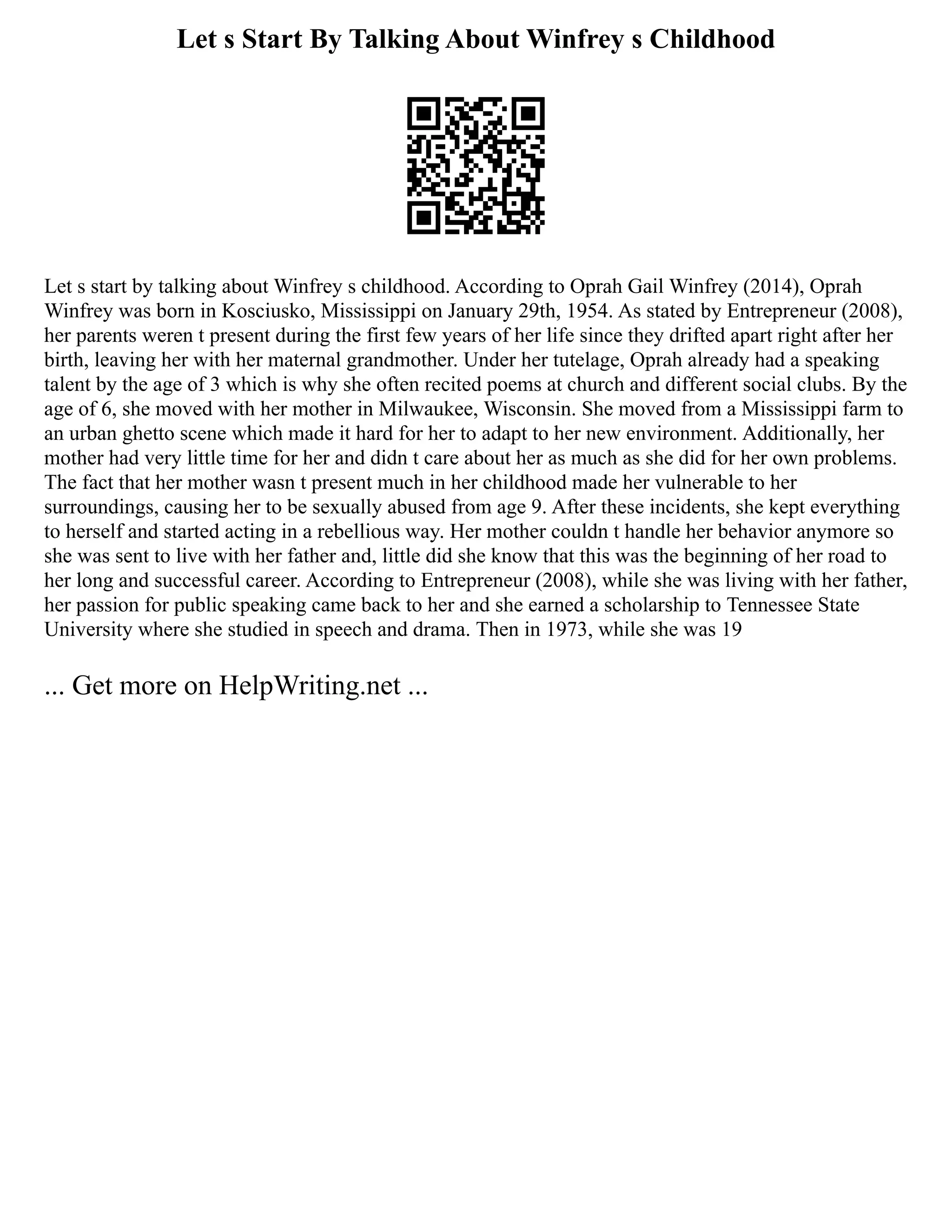 Let s Start By Talking About Winfrey s Childhood
Let s start by talking about Winfrey s childhood. According to Oprah Gail Winfrey (2014), Oprah
Winfrey was born in Kosciusko, Mississippi on January 29th, 1954. As stated by Entrepreneur (2008),
her parents weren t present during the first few years of her life since they drifted apart right after her
birth, leaving her with her maternal grandmother. Under her tutelage, Oprah already had a speaking
talent by the age of 3 which is why she often recited poems at church and different social clubs. By the
age of 6, she moved with her mother in Milwaukee, Wisconsin. She moved from a Mississippi farm to
an urban ghetto scene which made it hard for her to adapt to her new environment. Additionally, her
mother had very little time for her and didn t care about her as much as she did for her own problems.
The fact that her mother wasn t present much in her childhood made her vulnerable to her
surroundings, causing her to be sexually abused from age 9. After these incidents, she kept everything
to herself and started acting in a rebellious way. Her mother couldn t handle her behavior anymore so
she was sent to live with her father and, little did she know that this was the beginning of her road to
her long and successful career. According to Entrepreneur (2008), while she was living with her father,
her passion for public speaking came back to her and she earned a scholarship to Tennessee State
University where she studied in speech and drama. Then in 1973, while she was 19
... Get more on HelpWriting.net ...
 