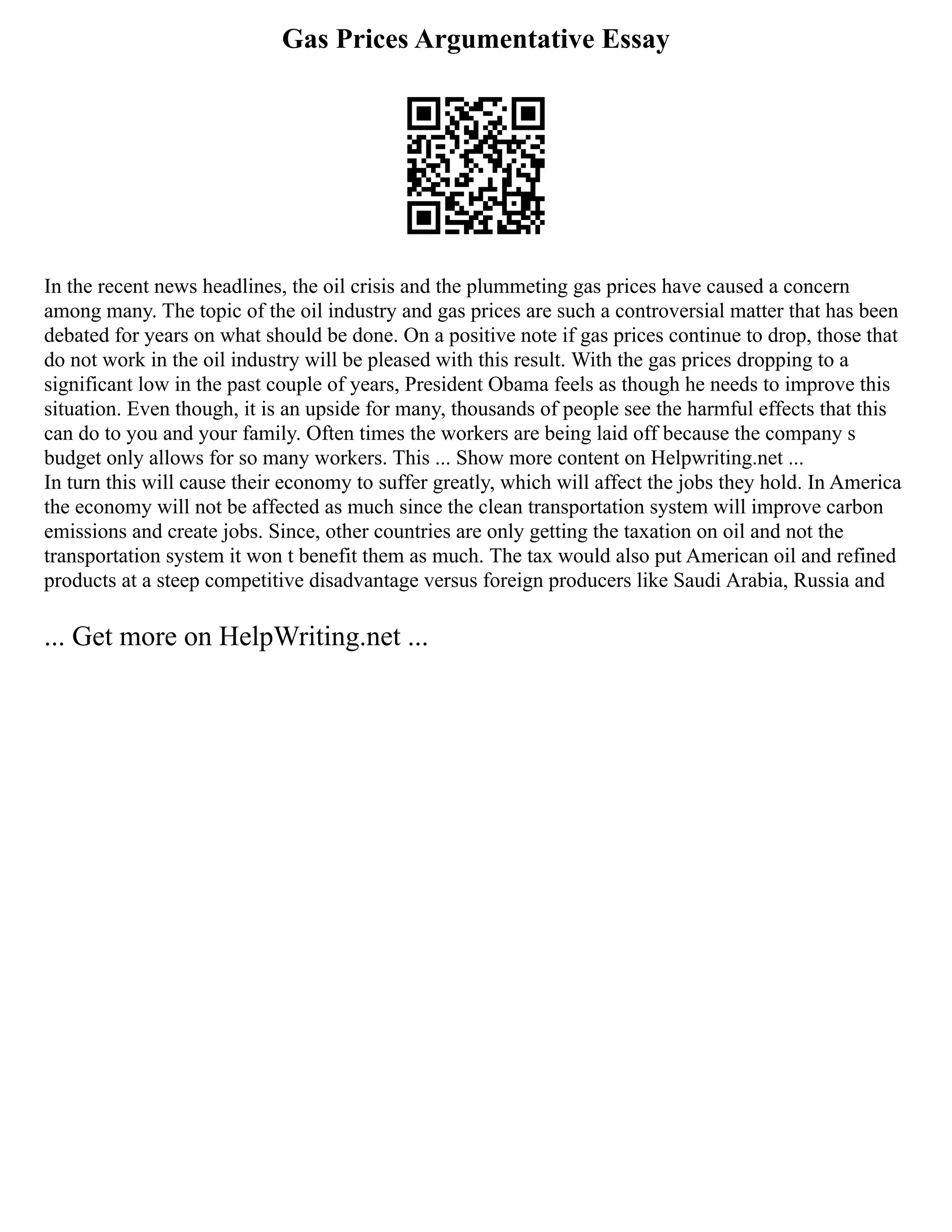 Gas Prices Argumentative Essay
In the recent news headlines, the oil crisis and the plummeting gas prices have caused a concern
among many. The topic of the oil industry and gas prices are such a controversial matter that has been
debated for years on what should be done. On a positive note if gas prices continue to drop, those that
do not work in the oil industry will be pleased with this result. With the gas prices dropping to a
significant low in the past couple of years, President Obama feels as though he needs to improve this
situation. Even though, it is an upside for many, thousands of people see the harmful effects that this
can do to you and your family. Often times the workers are being laid off because the company s
budget only allows for so many workers. This ... Show more content on Helpwriting.net ...
In turn this will cause their economy to suffer greatly, which will affect the jobs they hold. In America
the economy will not be affected as much since the clean transportation system will improve carbon
emissions and create jobs. Since, other countries are only getting the taxation on oil and not the
transportation system it won t benefit them as much. The tax would also put American oil and refined
products at a steep competitive disadvantage versus foreign producers like Saudi Arabia, Russia and
... Get more on HelpWriting.net ...
 