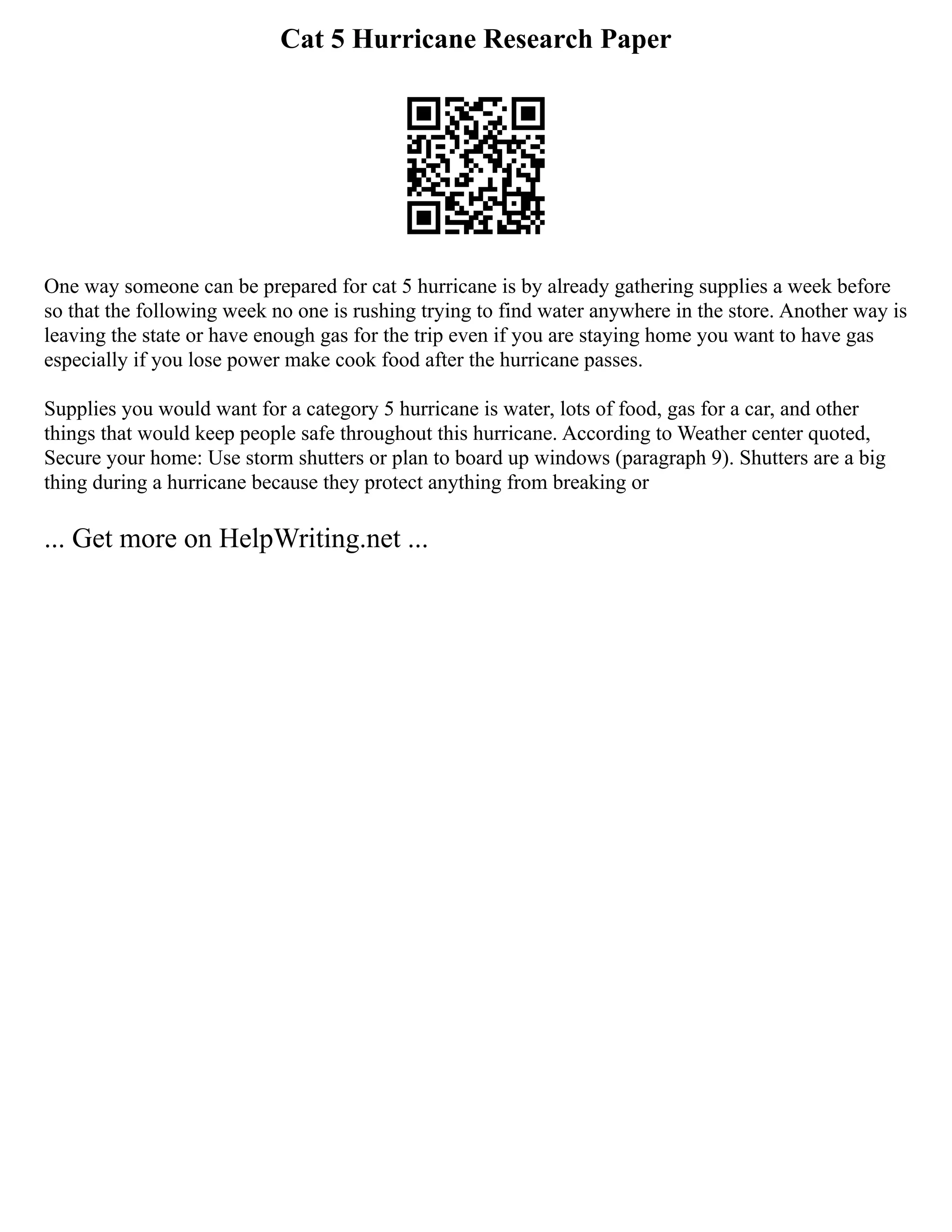 Cat 5 Hurricane Research Paper
One way someone can be prepared for cat 5 hurricane is by already gathering supplies a week before
so that the following week no one is rushing trying to find water anywhere in the store. Another way is
leaving the state or have enough gas for the trip even if you are staying home you want to have gas
especially if you lose power make cook food after the hurricane passes.
Supplies you would want for a category 5 hurricane is water, lots of food, gas for a car, and other
things that would keep people safe throughout this hurricane. According to Weather center quoted,
Secure your home: Use storm shutters or plan to board up windows (paragraph 9). Shutters are a big
thing during a hurricane because they protect anything from breaking or
... Get more on HelpWriting.net ...
 