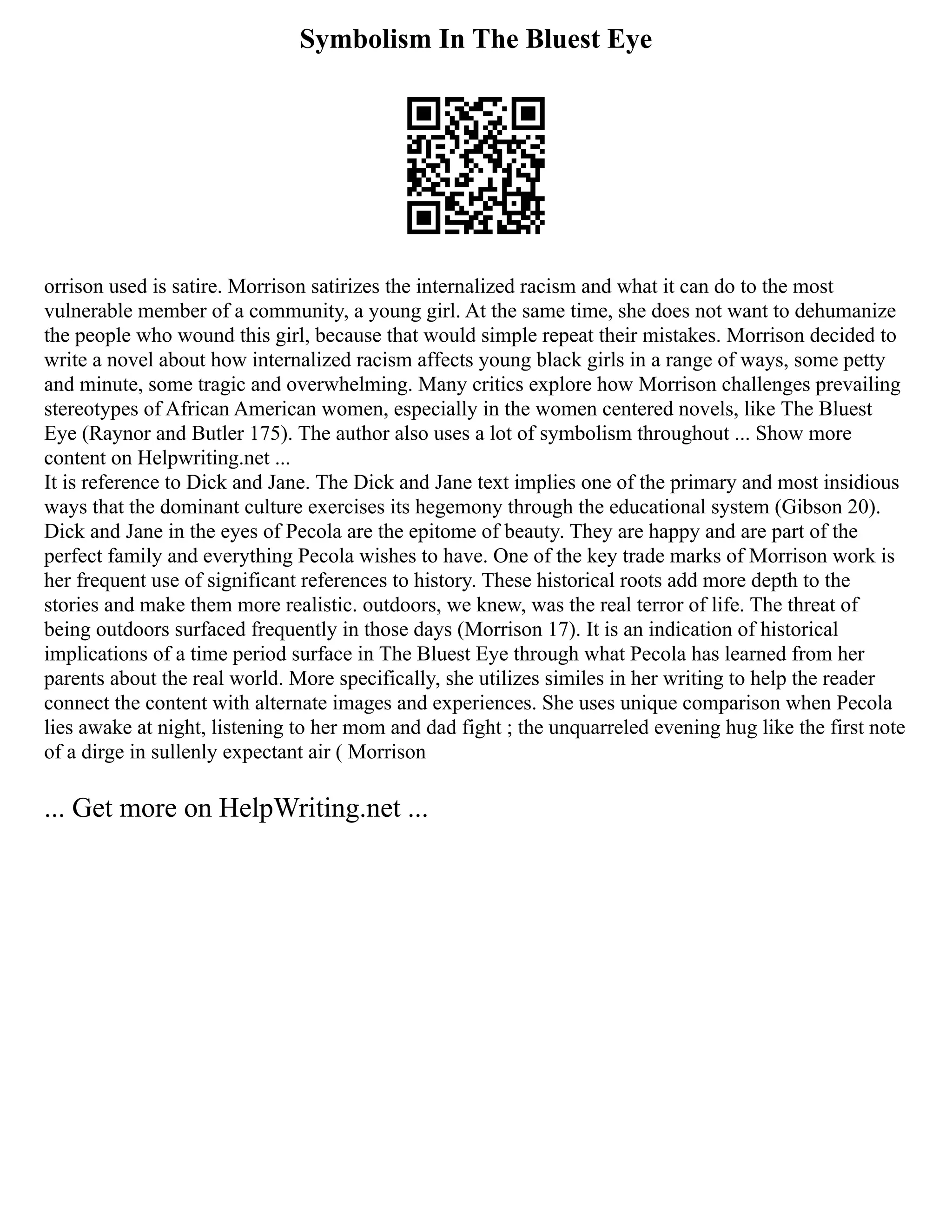 Symbolism In The Bluest Eye
orrison used is satire. Morrison satirizes the internalized racism and what it can do to the most
vulnerable member of a community, a young girl. At the same time, she does not want to dehumanize
the people who wound this girl, because that would simple repeat their mistakes. Morrison decided to
write a novel about how internalized racism affects young black girls in a range of ways, some petty
and minute, some tragic and overwhelming. Many critics explore how Morrison challenges prevailing
stereotypes of African American women, especially in the women centered novels, like The Bluest
Eye (Raynor and Butler 175). The author also uses a lot of symbolism throughout ... Show more
content on Helpwriting.net ...
It is reference to Dick and Jane. The Dick and Jane text implies one of the primary and most insidious
ways that the dominant culture exercises its hegemony through the educational system (Gibson 20).
Dick and Jane in the eyes of Pecola are the epitome of beauty. They are happy and are part of the
perfect family and everything Pecola wishes to have. One of the key trade marks of Morrison work is
her frequent use of significant references to history. These historical roots add more depth to the
stories and make them more realistic. outdoors, we knew, was the real terror of life. The threat of
being outdoors surfaced frequently in those days (Morrison 17). It is an indication of historical
implications of a time period surface in The Bluest Eye through what Pecola has learned from her
parents about the real world. More specifically, she utilizes similes in her writing to help the reader
connect the content with alternate images and experiences. She uses unique comparison when Pecola
lies awake at night, listening to her mom and dad fight ; the unquarreled evening hug like the first note
of a dirge in sullenly expectant air ( Morrison
... Get more on HelpWriting.net ...
 