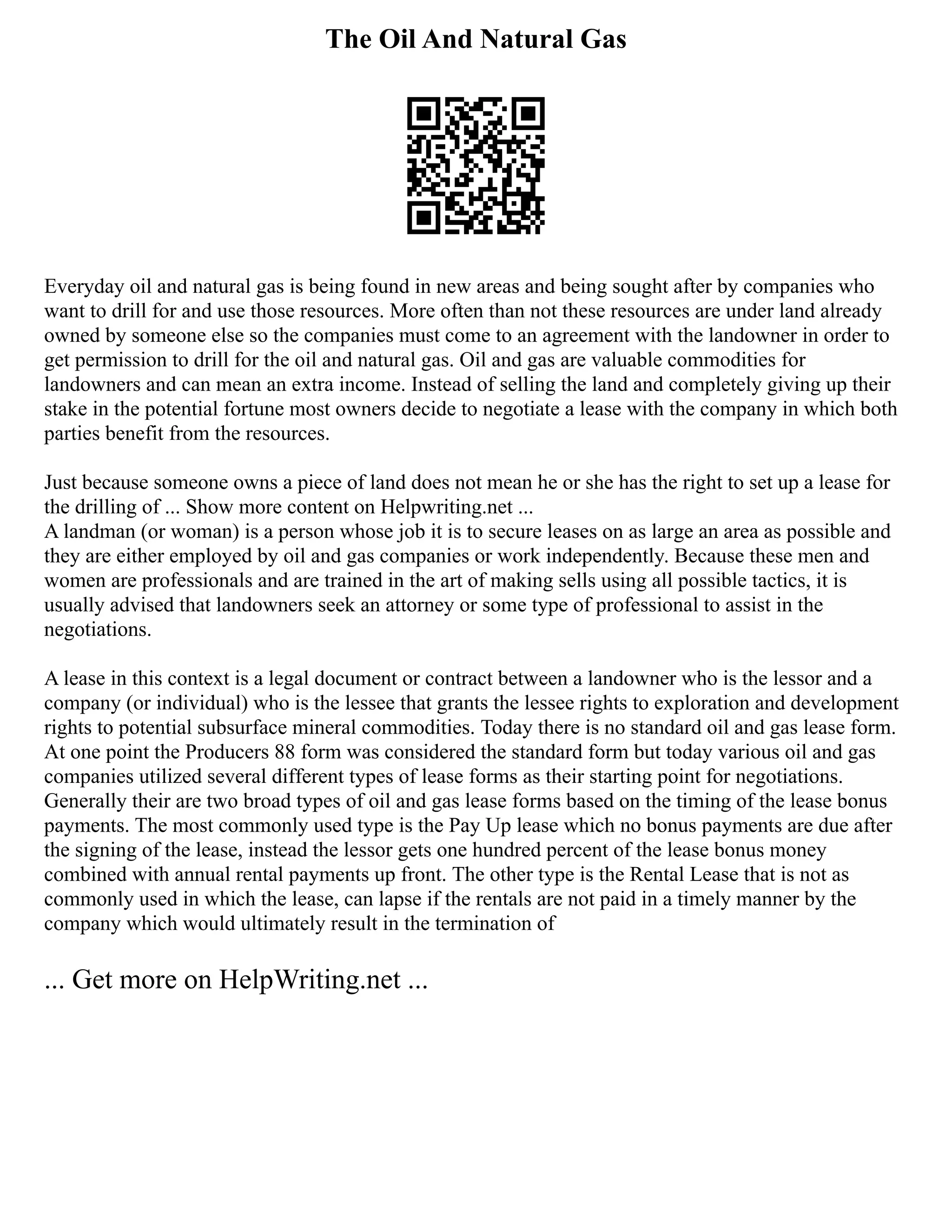 The Oil And Natural Gas
Everyday oil and natural gas is being found in new areas and being sought after by companies who
want to drill for and use those resources. More often than not these resources are under land already
owned by someone else so the companies must come to an agreement with the landowner in order to
get permission to drill for the oil and natural gas. Oil and gas are valuable commodities for
landowners and can mean an extra income. Instead of selling the land and completely giving up their
stake in the potential fortune most owners decide to negotiate a lease with the company in which both
parties benefit from the resources.
Just because someone owns a piece of land does not mean he or she has the right to set up a lease for
the drilling of ... Show more content on Helpwriting.net ...
A landman (or woman) is a person whose job it is to secure leases on as large an area as possible and
they are either employed by oil and gas companies or work independently. Because these men and
women are professionals and are trained in the art of making sells using all possible tactics, it is
usually advised that landowners seek an attorney or some type of professional to assist in the
negotiations.
A lease in this context is a legal document or contract between a landowner who is the lessor and a
company (or individual) who is the lessee that grants the lessee rights to exploration and development
rights to potential subsurface mineral commodities. Today there is no standard oil and gas lease form.
At one point the Producers 88 form was considered the standard form but today various oil and gas
companies utilized several different types of lease forms as their starting point for negotiations.
Generally their are two broad types of oil and gas lease forms based on the timing of the lease bonus
payments. The most commonly used type is the Pay Up lease which no bonus payments are due after
the signing of the lease, instead the lessor gets one hundred percent of the lease bonus money
combined with annual rental payments up front. The other type is the Rental Lease that is not as
commonly used in which the lease, can lapse if the rentals are not paid in a timely manner by the
company which would ultimately result in the termination of
... Get more on HelpWriting.net ...
 
