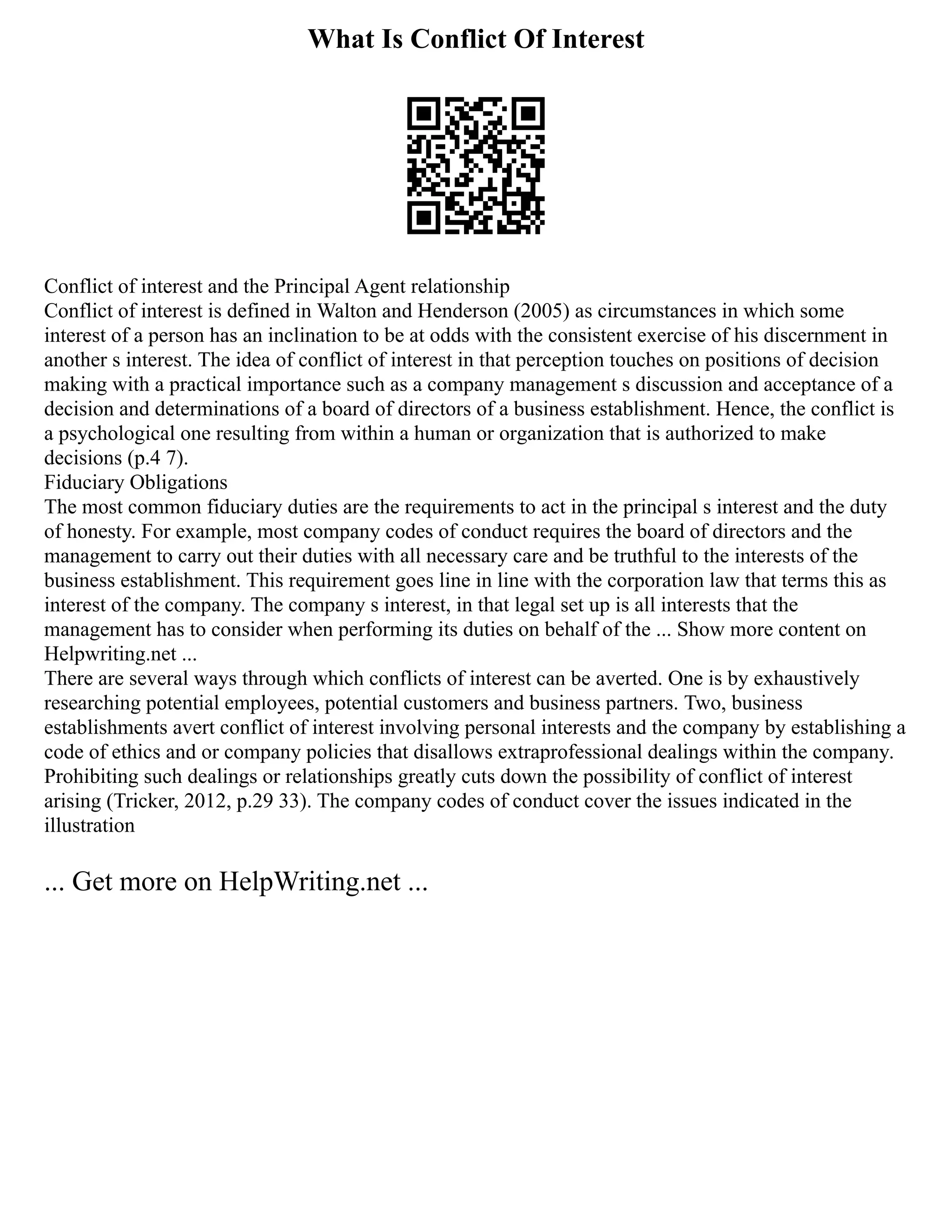 What Is Conflict Of Interest
Conflict of interest and the Principal Agent relationship
Conflict of interest is defined in Walton and Henderson (2005) as circumstances in which some
interest of a person has an inclination to be at odds with the consistent exercise of his discernment in
another s interest. The idea of conflict of interest in that perception touches on positions of decision
making with a practical importance such as a company management s discussion and acceptance of a
decision and determinations of a board of directors of a business establishment. Hence, the conflict is
a psychological one resulting from within a human or organization that is authorized to make
decisions (p.4 7).
Fiduciary Obligations
The most common fiduciary duties are the requirements to act in the principal s interest and the duty
of honesty. For example, most company codes of conduct requires the board of directors and the
management to carry out their duties with all necessary care and be truthful to the interests of the
business establishment. This requirement goes line in line with the corporation law that terms this as
interest of the company. The company s interest, in that legal set up is all interests that the
management has to consider when performing its duties on behalf of the ... Show more content on
Helpwriting.net ...
There are several ways through which conflicts of interest can be averted. One is by exhaustively
researching potential employees, potential customers and business partners. Two, business
establishments avert conflict of interest involving personal interests and the company by establishing a
code of ethics and or company policies that disallows extraprofessional dealings within the company.
Prohibiting such dealings or relationships greatly cuts down the possibility of conflict of interest
arising (Tricker, 2012, p.29 33). The company codes of conduct cover the issues indicated in the
illustration
... Get more on HelpWriting.net ...
 