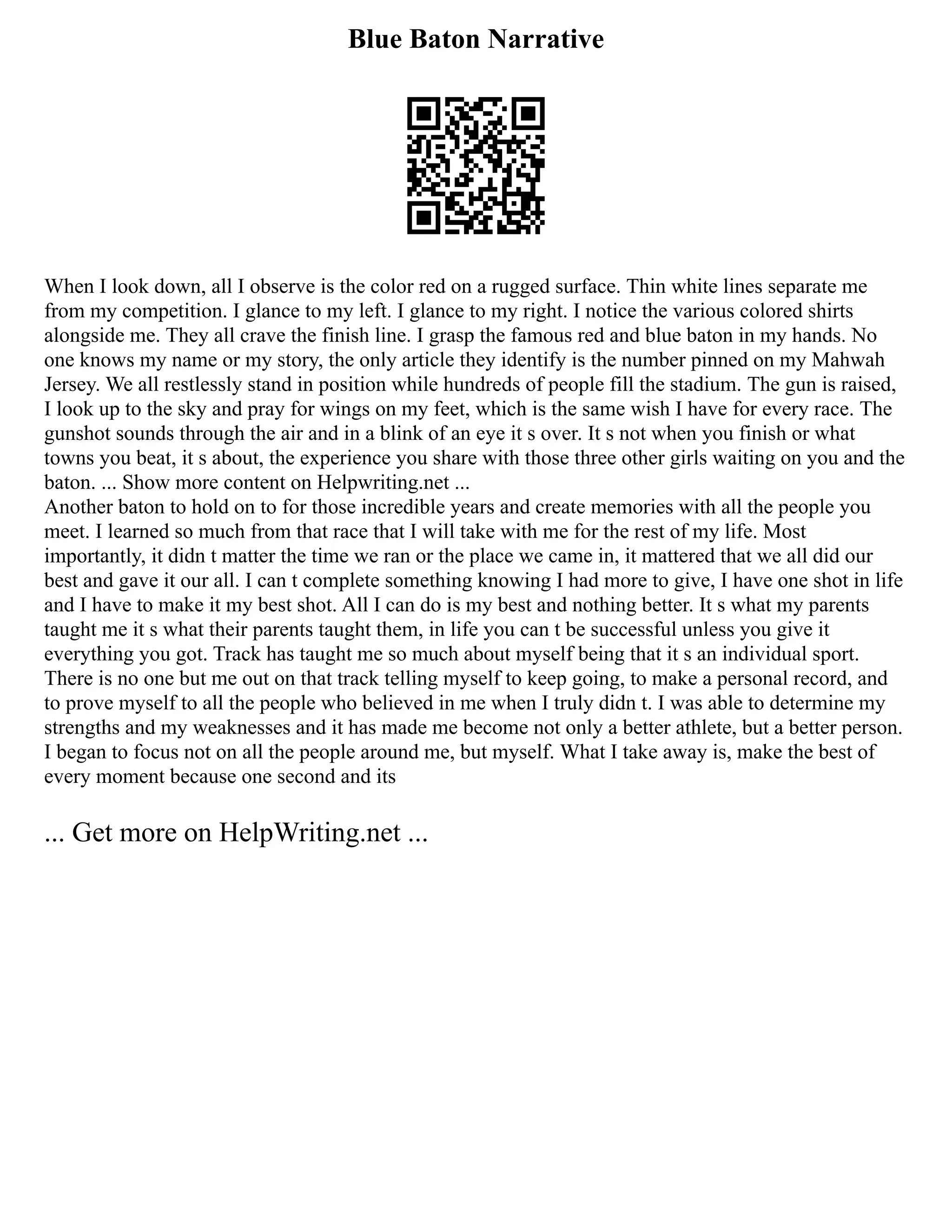Blue Baton Narrative
When I look down, all I observe is the color red on a rugged surface. Thin white lines separate me
from my competition. I glance to my left. I glance to my right. I notice the various colored shirts
alongside me. They all crave the finish line. I grasp the famous red and blue baton in my hands. No
one knows my name or my story, the only article they identify is the number pinned on my Mahwah
Jersey. We all restlessly stand in position while hundreds of people fill the stadium. The gun is raised,
I look up to the sky and pray for wings on my feet, which is the same wish I have for every race. The
gunshot sounds through the air and in a blink of an eye it s over. It s not when you finish or what
towns you beat, it s about, the experience you share with those three other girls waiting on you and the
baton. ... Show more content on Helpwriting.net ...
Another baton to hold on to for those incredible years and create memories with all the people you
meet. I learned so much from that race that I will take with me for the rest of my life. Most
importantly, it didn t matter the time we ran or the place we came in, it mattered that we all did our
best and gave it our all. I can t complete something knowing I had more to give, I have one shot in life
and I have to make it my best shot. All I can do is my best and nothing better. It s what my parents
taught me it s what their parents taught them, in life you can t be successful unless you give it
everything you got. Track has taught me so much about myself being that it s an individual sport.
There is no one but me out on that track telling myself to keep going, to make a personal record, and
to prove myself to all the people who believed in me when I truly didn t. I was able to determine my
strengths and my weaknesses and it has made me become not only a better athlete, but a better person.
I began to focus not on all the people around me, but myself. What I take away is, make the best of
every moment because one second and its
... Get more on HelpWriting.net ...
 