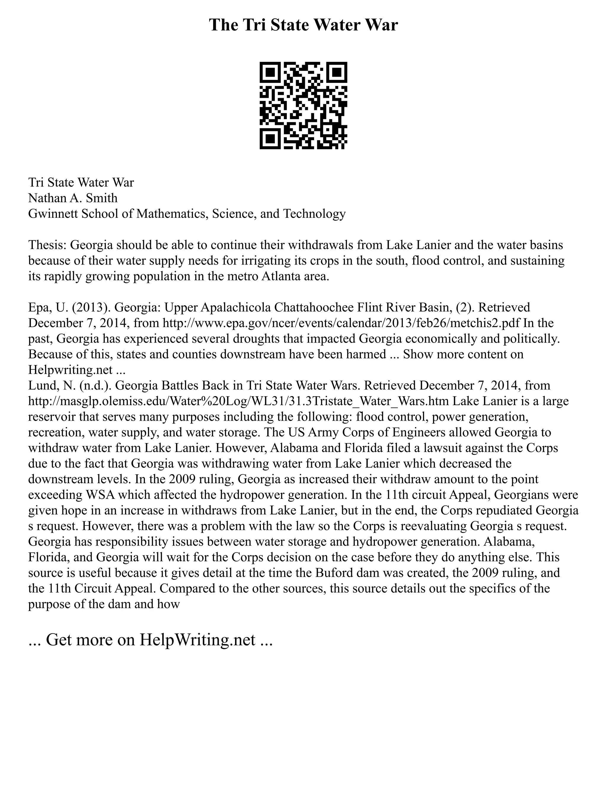 The Tri State Water War
Tri State Water War
Nathan A. Smith
Gwinnett School of Mathematics, Science, and Technology
Thesis: Georgia should be able to continue their withdrawals from Lake Lanier and the water basins
because of their water supply needs for irrigating its crops in the south, flood control, and sustaining
its rapidly growing population in the metro Atlanta area.
Epa, U. (2013). Georgia: Upper Apalachicola Chattahoochee Flint River Basin, (2). Retrieved
December 7, 2014, from http://www.epa.gov/ncer/events/calendar/2013/feb26/metchis2.pdf In the
past, Georgia has experienced several droughts that impacted Georgia economically and politically.
Because of this, states and counties downstream have been harmed ... Show more content on
Helpwriting.net ...
Lund, N. (n.d.). Georgia Battles Back in Tri State Water Wars. Retrieved December 7, 2014, from
http://masglp.olemiss.edu/Water%20Log/WL31/31.3Tristate_Water_Wars.htm Lake Lanier is a large
reservoir that serves many purposes including the following: flood control, power generation,
recreation, water supply, and water storage. The US Army Corps of Engineers allowed Georgia to
withdraw water from Lake Lanier. However, Alabama and Florida filed a lawsuit against the Corps
due to the fact that Georgia was withdrawing water from Lake Lanier which decreased the
downstream levels. In the 2009 ruling, Georgia as increased their withdraw amount to the point
exceeding WSA which affected the hydropower generation. In the 11th circuit Appeal, Georgians were
given hope in an increase in withdraws from Lake Lanier, but in the end, the Corps repudiated Georgia
s request. However, there was a problem with the law so the Corps is reevaluating Georgia s request.
Georgia has responsibility issues between water storage and hydropower generation. Alabama,
Florida, and Georgia will wait for the Corps decision on the case before they do anything else. This
source is useful because it gives detail at the time the Buford dam was created, the 2009 ruling, and
the 11th Circuit Appeal. Compared to the other sources, this source details out the specifics of the
purpose of the dam and how
... Get more on HelpWriting.net ...
 