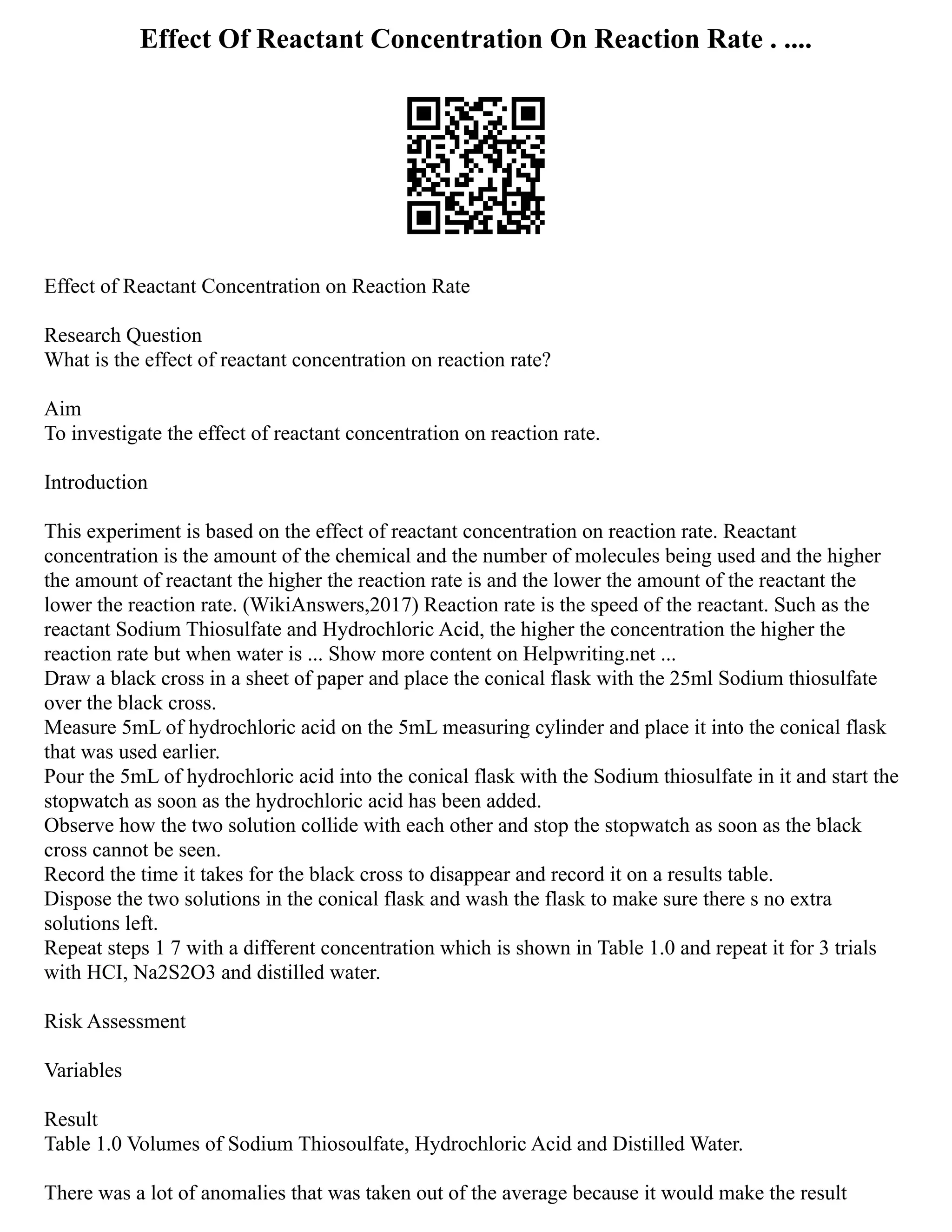 Effect Of Reactant Concentration On Reaction Rate . ....
Effect of Reactant Concentration on Reaction Rate
Research Question
What is the effect of reactant concentration on reaction rate?
Aim
To investigate the effect of reactant concentration on reaction rate.
Introduction
This experiment is based on the effect of reactant concentration on reaction rate. Reactant
concentration is the amount of the chemical and the number of molecules being used and the higher
the amount of reactant the higher the reaction rate is and the lower the amount of the reactant the
lower the reaction rate. (WikiAnswers,2017) Reaction rate is the speed of the reactant. Such as the
reactant Sodium Thiosulfate and Hydrochloric Acid, the higher the concentration the higher the
reaction rate but when water is ... Show more content on Helpwriting.net ...
Draw a black cross in a sheet of paper and place the conical flask with the 25ml Sodium thiosulfate
over the black cross.
Measure 5mL of hydrochloric acid on the 5mL measuring cylinder and place it into the conical flask
that was used earlier.
Pour the 5mL of hydrochloric acid into the conical flask with the Sodium thiosulfate in it and start the
stopwatch as soon as the hydrochloric acid has been added.
Observe how the two solution collide with each other and stop the stopwatch as soon as the black
cross cannot be seen.
Record the time it takes for the black cross to disappear and record it on a results table.
Dispose the two solutions in the conical flask and wash the flask to make sure there s no extra
solutions left.
Repeat steps 1 7 with a different concentration which is shown in Table 1.0 and repeat it for 3 trials
with HCI, Na2S2O3 and distilled water.
Risk Assessment
Variables
Result
Table 1.0 Volumes of Sodium Thiosoulfate, Hydrochloric Acid and Distilled Water.
There was a lot of anomalies that was taken out of the average because it would make the result
 