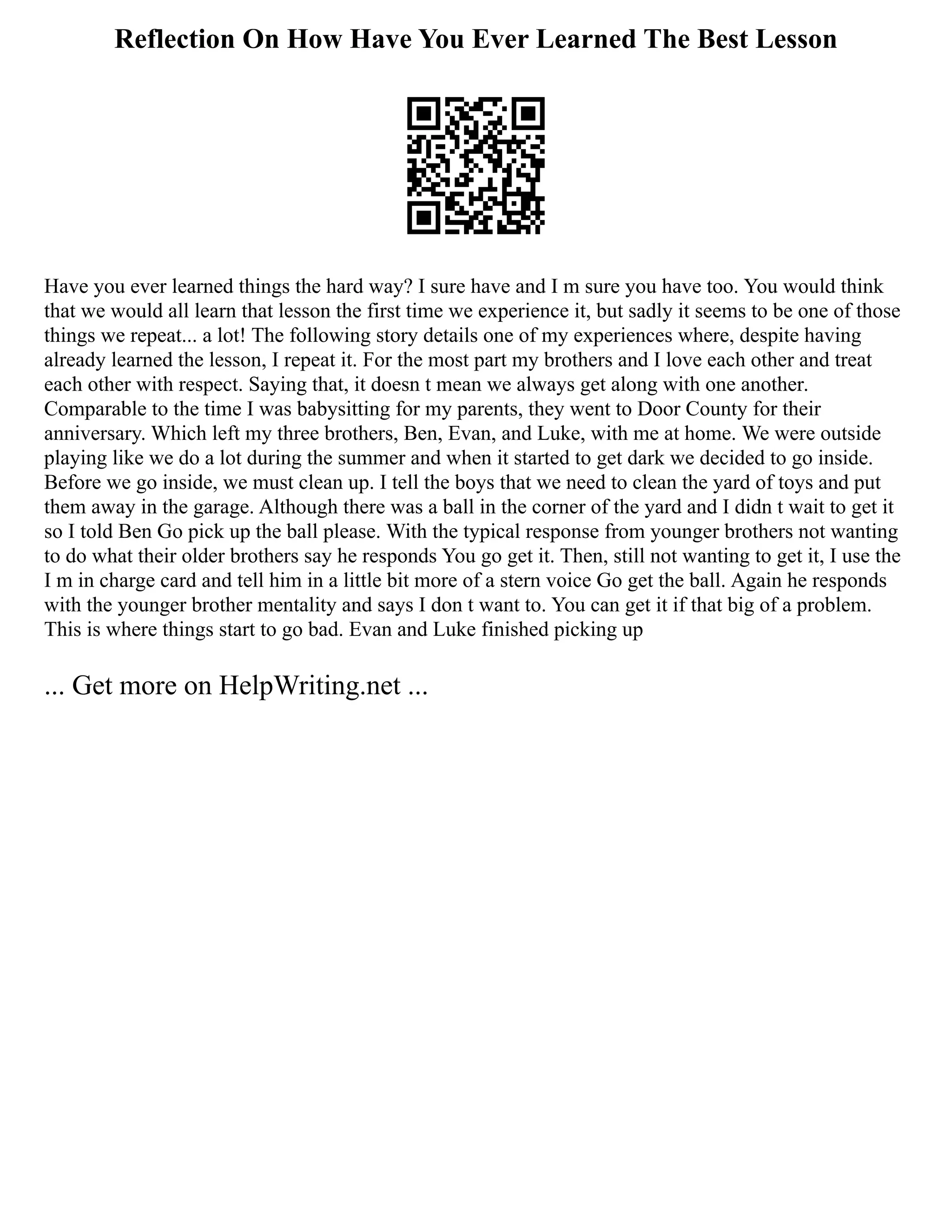 Reflection On How Have You Ever Learned The Best Lesson
Have you ever learned things the hard way? I sure have and I m sure you have too. You would think
that we would all learn that lesson the first time we experience it, but sadly it seems to be one of those
things we repeat... a lot! The following story details one of my experiences where, despite having
already learned the lesson, I repeat it. For the most part my brothers and I love each other and treat
each other with respect. Saying that, it doesn t mean we always get along with one another.
Comparable to the time I was babysitting for my parents, they went to Door County for their
anniversary. Which left my three brothers, Ben, Evan, and Luke, with me at home. We were outside
playing like we do a lot during the summer and when it started to get dark we decided to go inside.
Before we go inside, we must clean up. I tell the boys that we need to clean the yard of toys and put
them away in the garage. Although there was a ball in the corner of the yard and I didn t wait to get it
so I told Ben Go pick up the ball please. With the typical response from younger brothers not wanting
to do what their older brothers say he responds You go get it. Then, still not wanting to get it, I use the
I m in charge card and tell him in a little bit more of a stern voice Go get the ball. Again he responds
with the younger brother mentality and says I don t want to. You can get it if that big of a problem.
This is where things start to go bad. Evan and Luke finished picking up
... Get more on HelpWriting.net ...
 