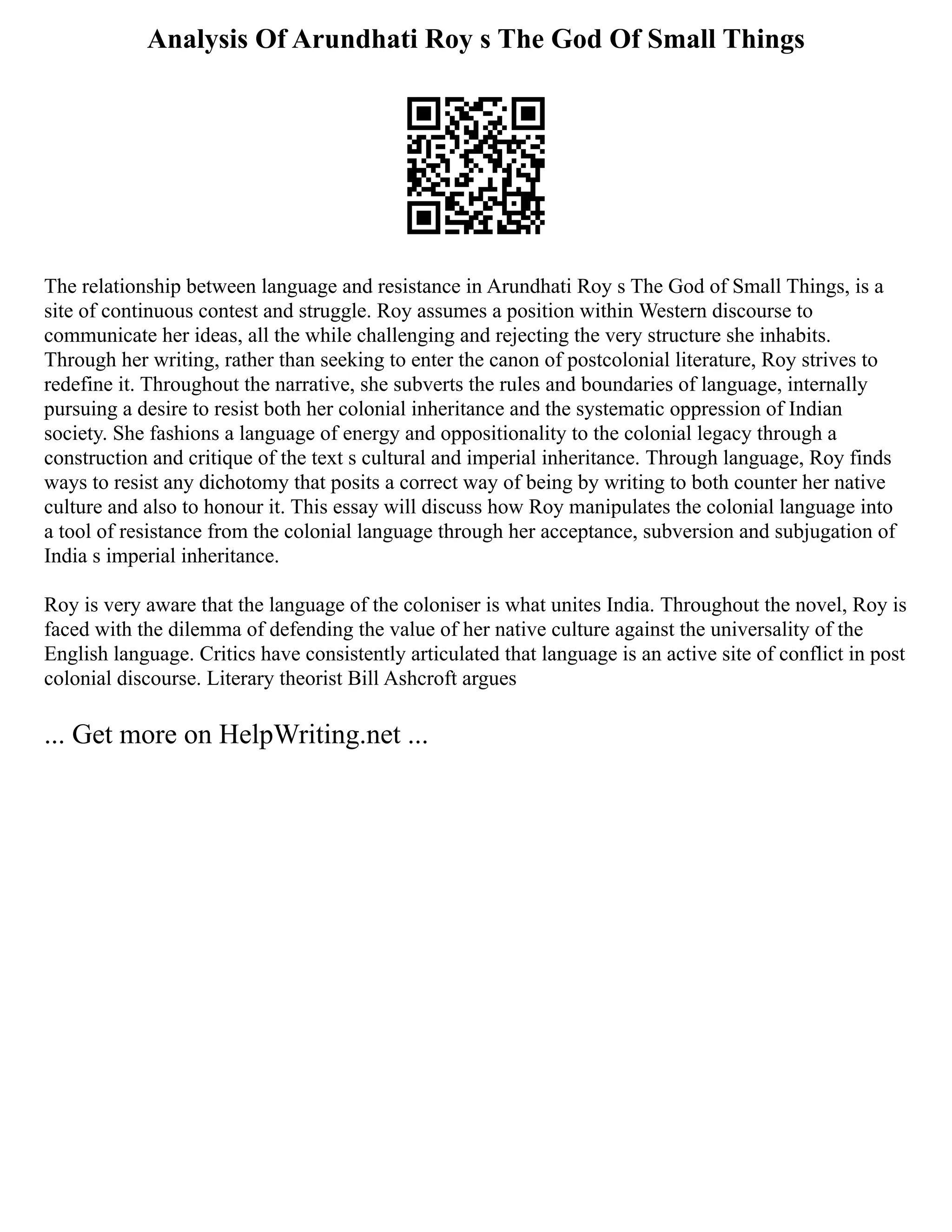 Analysis Of Arundhati Roy s The God Of Small Things
The relationship between language and resistance in Arundhati Roy s The God of Small Things, is a
site of continuous contest and struggle. Roy assumes a position within Western discourse to
communicate her ideas, all the while challenging and rejecting the very structure she inhabits.
Through her writing, rather than seeking to enter the canon of postcolonial literature, Roy strives to
redefine it. Throughout the narrative, she subverts the rules and boundaries of language, internally
pursuing a desire to resist both her colonial inheritance and the systematic oppression of Indian
society. She fashions a language of energy and oppositionality to the colonial legacy through a
construction and critique of the text s cultural and imperial inheritance. Through language, Roy finds
ways to resist any dichotomy that posits a correct way of being by writing to both counter her native
culture and also to honour it. This essay will discuss how Roy manipulates the colonial language into
a tool of resistance from the colonial language through her acceptance, subversion and subjugation of
India s imperial inheritance.
Roy is very aware that the language of the coloniser is what unites India. Throughout the novel, Roy is
faced with the dilemma of defending the value of her native culture against the universality of the
English language. Critics have consistently articulated that language is an active site of conflict in post
colonial discourse. Literary theorist Bill Ashcroft argues
... Get more on HelpWriting.net ...
 
