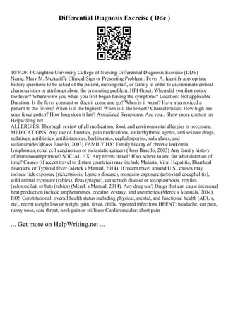 Differential Diagnosis Exercise ( Dde )
10/5/2014 Creighton University College of Nursing Differential Diagnosis Exercise (DDE)
Name: Mary M. McAuliffe Clinical Sign or Presenting Problem : Fever A. Identify appropriate
history questions to be asked of the patient, nursing staff, or family in order to discriminate critical
characteristics or attributes about the presenting problem. HPI Onset: When did you first notice
the fever? Where were you when you first began having the symptoms? Location: Not applicable
Duration: Is the fever constant or does it come and go? When is it worst? Have you noticed a
pattern to the fevers? When is it the highest? When is it the lowest? Characteristics: How high has
your fever gotten? How long does it last? Associated Symptoms: Are you... Show more content on
Helpwriting.net ...
ALLERGIES: Thorough review of all medication, food, and environmental allergies is necessary.
MEDICATIONS: Any use of diuretics, pain medications, antiarrhythmic agents, anti seizure drugs,
sedatives, antibiotics, antihistamines, barbiturates, cephalosporins, salicylates, and
sulfonamides?(Ross Basello, 2003) FAMILY HX: Family history of chronic leukemia,
lymphomas, renal cell carcinomas or metastatic cancers (Ross Basello, 2003) Any family history
of immunocompromise? SOCIAL HX: Any recent travel? If so, where to and for what duration of
time? Causes (if recent travel to distant countries) may include Malaria, Viral Hepatitis, Diarrheal
disorders, or Typhoid fever (Merck s Manual, 2014). If recent travel around U.S., causes may
include tick exposure (rickettsiosis, Lyme s disease), mosquito exposure (arboviral encephalitis),
wild animal exposure (rabies), fleas (plague), cat scratch disease or toxoplasmosis, reptiles
(salmonella), or bats (rabies) (Merck s Manual, 2014). Any drug use? Drugs that can cause increased
heat production include amphetamines, cocaine, ecstasy, and anesthetics (Merck s Manuals, 2014).
ROS Constitutional: overall health status including physical, mental, and functional health (ADL s,
etc), recent weight loss or weight gain, fever, chills, repeated infections HEENT: headache, ear pain,
runny nose, sore throat, neck pain or stiffness Cardiovascular: chest pain
... Get more on HelpWriting.net ...
 