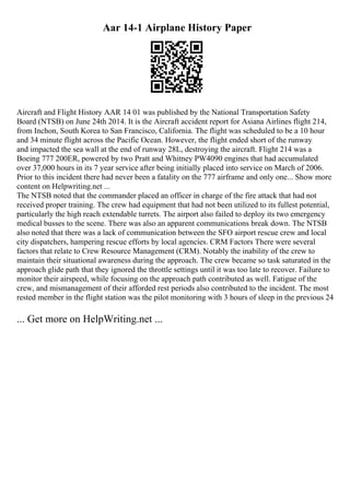 Aar 14-1 Airplane History Paper
Aircraft and Flight History AAR 14 01 was published by the National Transportation Safety
Board (NTSB) on June 24th 2014. It is the Aircraft accident report for Asiana Airlines flight 214,
from Inchon, South Korea to San Francisco, California. The flight was scheduled to be a 10 hour
and 34 minute flight across the Pacific Ocean. However, the flight ended short of the runway
and impacted the sea wall at the end of runway 28L, destroying the aircraft. Flight 214 was a
Boeing 777 200ER, powered by two Pratt and Whitney PW4090 engines that had accumulated
over 37,000 hours in its 7 year service after being initially placed into service on March of 2006.
Prior to this incident there had never been a fatality on the 777 airframe and only one... Show more
content on Helpwriting.net ...
The NTSB noted that the commander placed an officer in charge of the fire attack that had not
received proper training. The crew had equipment that had not been utilized to its fullest potential,
particularly the high reach extendable turrets. The airport also failed to deploy its two emergency
medical busses to the scene. There was also an apparent communications break down. The NTSB
also noted that there was a lack of communication between the SFO airport rescue crew and local
city dispatchers, hampering rescue efforts by local agencies. CRM Factors There were several
factors that relate to Crew Resource Management (CRM). Notably the inability of the crew to
maintain their situational awareness during the approach. The crew became so task saturated in the
approach glide path that they ignored the throttle settings until it was too late to recover. Failure to
monitor their airspeed, while focusing on the approach path contributed as well. Fatigue of the
crew, and mismanagement of their afforded rest periods also contributed to the incident. The most
rested member in the flight station was the pilot monitoring with 3 hours of sleep in the previous 24
... Get more on HelpWriting.net ...
 