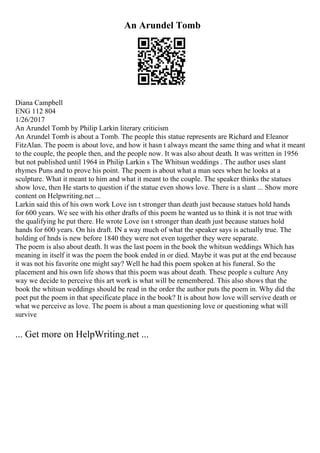 An Arundel Tomb
Diana Campbell
ENG 112 804
1/26/2017
An Arundel Tomb by Philip Larkin literary criticism
An Arundel Tomb is about a Tomb. The people this statue represents are Richard and Eleanor
FitzAlan. The poem is about love, and how it hasn t always meant the same thing and what it meant
to the couple, the people then, and the people now. It was also about death. It was written in 1956
but not published until 1964 in Philip Larkin s The Whitsun weddings . The author uses slant
rhymes Puns and to prove his point. The poem is about what a man sees when he looks at a
sculpture. What it meant to him and what it meant to the couple. The speaker thinks the statues
show love, then He starts to question if the statue even shows love. There is a slant ... Show more
content on Helpwriting.net ...
Larkin said this of his own work Love isn t stronger than death just because statues hold hands
for 600 years. We see with his other drafts of this poem he wanted us to think it is not true with
the qualifying he put there. He wrote Love isn t stronger than death just because statues hold
hands for 600 years. On his draft. IN a way much of what the speaker says is actually true. The
holding of hnds is new before 1840 they were not even together they were separate.
The poem is also about death. It was the last poem in the book the whitsun weddings Which has
meaning in itself it was the poem the book ended in or died. Maybe it was put at the end because
it was not his favorite one might say? Well he had this poem spoken at his funeral. So the
placement and his own life shows that this poem was about death. These people s culture Any
way we decide to perceive this art work is what will be remembered. This also shows that the
book the whitsun weddings should be read in the order the author puts the poem in. Why did the
poet put the poem in that specificate place in the book? It is about how love will servive death or
what we perceive as love. The poem is about a man questioning love or questioning what will
survive
... Get more on HelpWriting.net ...
 