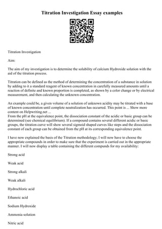 Titration Investigation Essay examples
Titration Investigation
Aim:
The aim of my investigation is to determine the solubility of calcium Hydroxide solution with the
aid of the titration process.
Titration can be defined as the method of determining the concentration of a substance in solution
by adding to it a standard reagent of known concentration in carefully measured amounts until a
reaction of definite and known proportion is completed, as shown by a color change or by electrical
measurement, and then calculating the unknown concentration.
An example could be, a given volume of a solution of unknown acidity may be titrated with a base
of known concentration until complete neutralization has occurred. This point is ... Show more
content on Helpwriting.net ...
From the pH at the equivalence point, the dissociation constant of the acidic or basic group can be
determined (see chemical equilibrium). If a compound contains several different acidic or basic
groups, the titration curve will show several sigmoid shaped curves like steps and the dissociation
constant of each group can be obtained from the pH at its corresponding equivalence point.
I have now explained the basis of the Titration methodology; I will now have to choose the
appropriate compounds in order to make sure that the experiment is carried out in the appropriate
manner. I will now display a table containing the different compunds for my availability:
Strong acid
Weak acid
Strong alkali
Weak alkali
Hydrochloric acid
Ethanoic acid
Sodium Hydroxide
Ammonia solution
Nitric acid
 