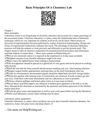 Basic Principles Of A Chemistry Lab
Chapter 1
Basic principles
Laboratory course is an integral part of chemistry education and accounts for a major percentage of
the assessment marks. Chemistry laboratory is a place where the fundamental rules of laboratory
techniques which are very important for students at all levels can be learnt. Observations are
foreword of experimentation but preconditioned by outline of practical understanding. Design and
choice of experimental method may influence the result. The advantage of chemistry laboratory
practices will help the students to work precisely and efficiently to get the desired result. This
chapter meant to offer an intensive explanation of essential practical procedures and information
and help students to master basic ... Show more content on Helpwriting.net ...
пЃ¶Never mix chemicals unless it is required in the experiment as it may cause accidents.
пЃ¶Slightest amount of any harmful substances ought to be used.
пЃ¶Don t leave the lighted burner when nothing is being heated.
пЃ¶The hot apparatus should be placed on a glazed tile or wire gauze and not be placed on working
table directly.
пЃ¶Hold the test tube far from yourself and the person standing near you, when heating solutions.
пЃ¶Stopper reagent bottles appropriately and keep them on the shelf immediately after use.
пЃ¶Under no circumstances unconsumed reagents should be added back into their storage bottles.
пЃ¶Wash skin quickly with running water if contacted by any chemical. If acids or bases get into
your eyes, wash them with water immediately and see a physician as soon as possible.
пЃ¶Always clearout spillages and broken glass wares as it can cause accidents.
пЃ¶Never throw used filter papers, any chemical or broken glass apparatus in the sink or on the
floor. Discard all the chemicals as instructed by the instructor and broken glassware in the labelled
broken glass bins.
пЃ¶Clean the glass wares and equipments as well as your work space before leaving the laboratory.
пЃ¶After each laboratory session, hand washing must be done.
Laboratory safety equipments
Chemistry laboratory is a place where accidents can occur due to harmful chemical substance, fire,
explosives, fumes, hot glass wares and sharp objects. It
... Get more on HelpWriting.net ...
 