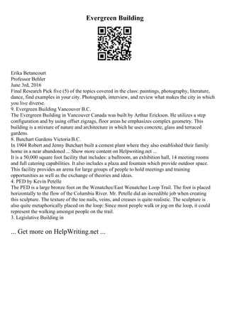 Evergreen Building
Erika Betancourt
Professor Behler
June 3rd, 2016
Final Research Pick five (5) of the topics covered in the class: paintings, photography, literature,
dance, find examples in your city. Photograph, interview, and review what makes the city in which
you live diverse.
9. Evergreen Building Vancouver B.C.
The Evergreen Building in Vancouver Canada was built by Arthur Erickson. He utilizes a step
configuration and by using offset zigzags, floor areas he emphasizes complex geometry. This
building is a mixture of nature and architecture in which he uses concrete, glass and terraced
gardens.
8. Butchart Gardens Victoria B.C.
In 1904 Robert and Jenny Butchart built a cement plant where they also established their family
home in a near abandoned ... Show more content on Helpwriting.net ...
It is a 50,000 square foot facility that includes: a ballroom, an exhibition hall, 14 meeting rooms
and full catering capabilities. It also includes a plaza and fountain which provide outdoor space.
This facility provides an arena for large groups of people to hold meetings and training
opportunities as well as the exchange of theories and ideas.
4. PED by Kevin Petelle
The PED is a large bronze foot on the Wenatchee/East Wenatchee Loop Trail. The foot is placed
horizontally to the flow of the Columbia River. Mr. Petelle did an incredible job when creating
this sculpture. The texture of the toe nails, veins, and creases is quite realistic. The sculpture is
also quite metaphorically placed on the loop: Since most people walk or jog on the loop, it could
represent the walking amongst people on the trail.
3. Legislative Building in
... Get more on HelpWriting.net ...
 