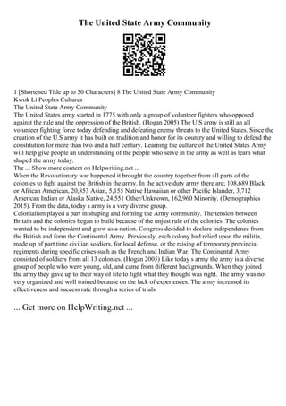 The United State Army Community
1 [Shortened Title up to 50 Characters] 8 The United State Army Community
Kwok Li Peoples Cultures
The United State Army Community
The United States army started in 1775 with only a group of volunteer fighters who opposed
against the rule and the oppression of the British. (Hogan 2005) The U.S army is still an all
volunteer fighting force today defending and defeating enemy threats to the United States. Since the
creation of the U.S army it has built on tradition and honor for its country and willing to defend the
constitution for more than two and a half century. Learning the culture of the United States Army
will help give people an understanding of the people who serve in the army as well as learn what
shaped the army today.
The ... Show more content on Helpwriting.net ...
When the Revolutionary war happened it brought the country together from all parts of the
colonies to fight against the British in the army. In the active duty army there are; 108,689 Black
or African American, 20,853 Asian, 5,155 Native Hawaiian or other Pacific Islander, 3,712
American Indian or Alaska Native, 24,551 Other/Unknown, 162,960 Minority. (Demographics
2015). From the data, today s army is a very diverse group.
Colonialism played a part in shaping and forming the Army community. The tension between
Britain and the colonies began to build because of the unjust rule of the colonies. The colonies
wanted to be independent and grow as a nation. Congress decided to declare independence from
the British and form the Continental Army. Previously, each colony had relied upon the militia,
made up of part time civilian soldiers, for local defense, or the raising of temporary provincial
regiments during specific crises such as the French and Indian War. The Continental Army
consisted of soldiers from all 13 colonies. (Hogan 2005) Like today s army the army is a diverse
group of people who were young, old, and came from different backgrounds. When they joined
the army they gave up to their way of life to fight what they thought was right. The army was not
very organized and well trained because on the lack of experiences. The army increased its
effectiveness and success rate through a series of trials
... Get more on HelpWriting.net ...
 
