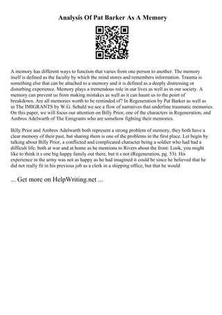 Analysis Of Pat Barker As A Memory
A memory has different ways to function that varies from one person to another. The memory
itself is defined as the faculty by which the mind stores and remembers information. Trauma is
something else that can be attached to a memory and it is defined as a deeply distressing or
disturbing experience. Memory plays a tremendous role in our lives as well as in our society. A
memory can prevent us from making mistakes as well as it can haunt us to the point of
breakdown. Are all memories worth to be reminded of? In Regeneration by Pat Barker as well as
in The IMIGRANTS by W.G. Sebald we see a flow of narratives that underline traumatic memories.
On this paper, we will focus our attention on Billy Prior, one of the characters in Regeneration, and
Ambros Adelwarth of The Emigrants who are somehow fighting their memories.
Billy Prior and Ambros Adelwarth both represent a strong problem of memory, they both have a
clear memory of their past, but sharing them is one of the problems in the first place. Let begin by
talking about Billy Prior, a conflicted and complicated character being a soldier who had had a
difficult life, both at war and at home as he mentions to Rivers about the front: Look, you might
like to think it s one big happy family out there, but it s not (Regeneration, pg. 53). His
experience in the army was not as happy as he had imagined it could be since he believed that he
did not really fit in his previous job as a clerk in a shipping office, but that he would
... Get more on HelpWriting.net ...
 