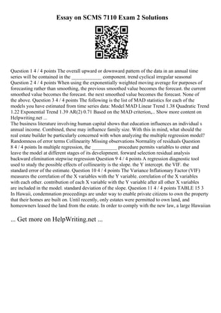 Essay on SCMS 7110 Exam 2 Solutions
Question 1 4 / 4 points The overall upward or downward pattern of the data in an annual time
series will be contained in the ____________ component. trend cyclical irregular seasonal
Question 2 4 / 4 points When using the exponentially weighted moving average for purposes of
forecasting rather than smoothing, the previous smoothed value becomes the forecast. the current
smoothed value becomes the forecast. the next smoothed value becomes the forecast. None of
the above. Question 3 4 / 4 points The following is the list of MAD statistics for each of the
models you have estimated from time series data: Model MAD Linear Trend 1.38 Quadratic Trend
1.22 Exponential Trend 1.39 AR(2) 0.71 Based on the MAD criterion,... Show more content on
Helpwriting.net ...
The business literature involving human capital shows that education influences an individual s
annual income. Combined, these may influence family size. With this in mind, what should the
real estate builder be particularly concerned with when analyzing the multiple regression model?
Randomness of error terms Collinearity Missing observations Normality of residuals Question
8 4 / 4 points In multiple regression, the __________ procedure permits variables to enter and
leave the model at different stages of its development. forward selection residual analysis
backward elimination stepwise regression Question 9 4 / 4 points A regression diagnostic tool
used to study the possible effects of collinearity is the slope. the Y intercept. the VIF. the
standard error of the estimate. Question 10 4 / 4 points The Variance Inflationary Factor (VIF)
measures the correlation of the X variables with the Y variable. correlation of the X variables
with each other. contribution of each X variable with the Y variable after all other X variables
are included in the model. standard deviation of the slope. Question 11 4 / 4 points TABLE 15 3
In Hawaii, condemnation proceedings are under way to enable private citizens to own the property
that their homes are built on. Until recently, only estates were permitted to own land, and
homeowners leased the land from the estate. In order to comply with the new law, a large Hawaiian
... Get more on HelpWriting.net ...
 