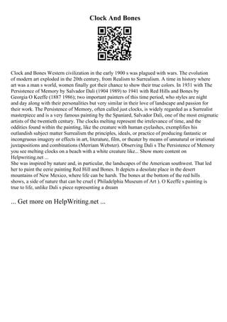 Clock And Bones
Clock and Bones Western civilization in the early 1900 s was plagued with wars. The evolution
of modern art exploded in the 20th century, from Realism to Surrealism. A time in history where
art was a man s world, women finally got their chance to show their true colors. In 1931 with The
Persistence of Memory by Salvador Dali (1904 1989) to 1941 with Red Hills and Bones by
Georgia O Keeffe (1887 1986); two important painters of this time period, who styles are night
and day along with their personalities but very similar in their love of landscape and passion for
their work. The Persistence of Memory, often called just clocks, is widely regarded as a Surrealist
masterpiece and is a very famous painting by the Spaniard, Salvador Dali, one of the most enigmatic
artists of the twentieth century. The clocks melting represent the irrelevance of time, and the
oddities found within the painting, like the creature with human eyelashes, exemplifies his
outlandish subject matter Surrealism the principles, ideals, or practice of producing fantastic or
incongruous imagery or effects in art, literature, film, or theater by means of unnatural or irrational
juxtapositions and combinations (Merriam Webster). Observing Dali s The Persistence of Memory
you see melting clocks on a beach with a white creature like... Show more content on
Helpwriting.net ...
She was inspired by nature and, in particular, the landscapes of the American southwest. That led
her to paint the eerie painting Red Hill and Bones. It depicts a desolate place in the desert
mountains of New Mexico, where life can be harsh. The bones at the bottom of the red hills
shows, a side of nature that can be cruel ( Philadelphia Museum of Art ). O Keeffe s painting is
true to life, unlike Dali s piece representing a dream
... Get more on HelpWriting.net ...
 