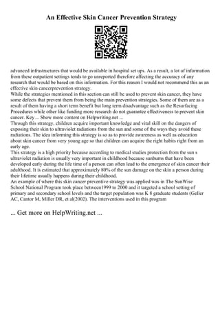 An Effective Skin Cancer Prevention Strategy
advanced infrastructures that would be available in hospital set ups. As a result, a lot of information
from these outpatient settings tends to go unreported therefore affecting the accuracy of any
research that would be based on this information. For this reason I would not recommend this as an
effective skin cancerprevention strategy.
While the strategies mentioned in this section can still be used to prevent skin cancer, they have
some defects that prevent them from being the main prevention strategies. Some of them are as a
result of them having a short term benefit but long term disadvantage such as the Resurfacing
Procedures while other like funding more research do not guarantee effectiveness to prevent skin
cancer. Key ... Show more content on Helpwriting.net ...
Through this strategy, children acquire important knowledge and vital skill on the dangers of
exposing their skin to ultraviolet radiations from the sun and some of the ways they avoid these
radiations. The idea informing this strategy is so as to provide awareness as well as education
about skin cancer from very young age so that children can acquire the right habits right from an
early age.
This strategy is a high priority because according to medical studies protection from the sun s
ultraviolet radiation is usually very important in childhood because sunburns that have been
developed early during the life time of a person can often lead to the emergence of skin cancer their
adulthood. It is estimated that approximately 80% of the sun damage on the skin a person during
their lifetime usually happens during their childhood.
An example of where this skin cancer preventive strategy was applied was in The SunWise
School National Program took place between1999 to 2000 and it targeted a school setting of
primary and secondary school levels and the target population was K 8 graduate students (Geller
AC, Cantor M, Miller DR, et al(2002). The interventions used in this program
... Get more on HelpWriting.net ...
 