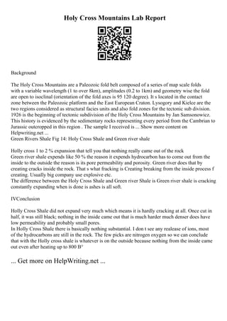 Holy Cross Mountains Lab Report
Background
The Holy Cross Mountains are a Paleozoic fold belt composed of a series of map scale folds
with a variable wavelength (1 to over 8km), amplitudes (0.2 to 1km) and geometry wise the fold
are open to isoclinal (orientation of the fold axes is 95 120 degree). It s located in the contact
zone between the Paleozoic platform and the East European Craton. Lysogory and Kielce are the
two regions considered as structural facies units and also fold zones for the tectonic sub division.
1926 is the beginning of tectonic subdivision of the Holy Cross Mountains by Jan Samsonowicz.
This history is evidenced by the sedimentary rocks representing every period from the Cambrian to
Jurassic outcropped in this region . The sample I received is ... Show more content on
Helpwriting.net ...
Green Rivers Shale Fig 14: Holy Cross Shale and Green river shale
Holly cross 1 to 2 % expansion that tell you that nothing really came out of the rock
Green river shale expends like 50 % the reason it expends hydrocarbon has to come out from the
inside to the outside the reason is its pore permeability and porosity. Green river does that by
creating cracks inside the rock. That s what fracking is Creating breaking from the inside process f
creating. Usually big company use explosive etc.
The difference between the Holy Cross Shale and Green river Shale is Green river shale is cracking
constantly expanding when is done is ashes is all soft.
IVConclusion
Holly Cross Shale did not expand very much which means it is hardly cracking at all. Once cut in
half, it was still black; nothing in the inside came out that is much harder much denser does have
low permeability and probably small pores.
In Holly Cross Shale there is basically nothing substantial. I don t see any realease of ions, most
of the hydrocarbons are still in the rock. The few picks are nitrogen oxygen so we can conclude
that with the Holly cross shale is whatever is on the outside because nothing from the inside came
out even after heating up to 800 В°
... Get more on HelpWriting.net ...
 