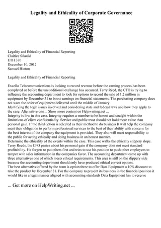 Legality and Ethicality of Corporate Governance
Legality and Ethicality of Financial Reporting
Clairice Sikoski
ETH 376
December 10, 2012
Samuel Hinton
Legality and Ethicality of Financial Reporting
Excello Telecommunications is looking to record revenue before the earning process has been
completed or before the unconditional exchange has occurred. Terry Reed, the CFO is trying to
influence the accounting department to look for options to record the sale of 1.2 million in
equipment by December 31 to boost earnings on financial statements. The purchasing company does
not want the order of equipment delivered until the middle of January.
Identifying the legal issues involved and considering state and federal laws and how they apply to
the case. Alternative one ... Show more content on Helpwriting.net ...
Integrity is low in this case. Integrity requires a member to be honest and straight within the
limitations of client confidentiality. Service and public trust should not hold more value than
personal gain. If the third option is selected as their method to do business It will help the company
meet their obligation to perform professional services to the best of their ability with concern for
the best interest of the company the equipment is provided. They also will meet responsibility to
the public for acting ethically and doing business in an honest manner.
Determine the ethicality of the events within the case. This case walks the ethically slippery slope.
Terry Reeds, the CFO panics about his personal gain if the company does not meet standard
profitability. He forgets to put others first and tries to use his position to push other employees to
tamper with sales information in the companies favor. The accounting department came up with
three alternatives one of which meets ethical requirements. This area is still on the slippery side
because the accounting department should only have produced ethical correct options.
The best alternative offered by the team is option three to offer Data Equipment a 10% discount to
take the product by December 31. For the company to present its business in the financial position it
would like in a legal manner aligned with accounting standards Data Equipment has to receive
... Get more on HelpWriting.net ...
 