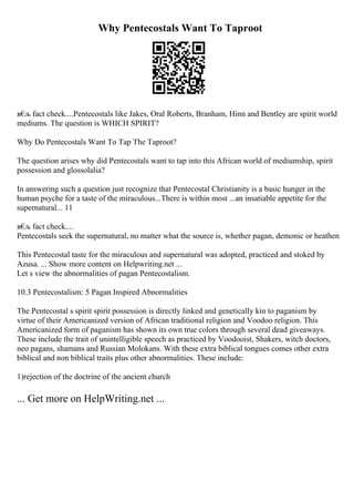 Why Pentecostals Want To Taproot
в€
љ fact check....Pentecostals like Jakes, Oral Roberts, Branham, Hinn and Bentley are spirit world
mediums. The question is WHICH SPIRIT?
Why Do Pentecostals Want To Tap The Taproot?
The question arises why did Pentecostals want to tap into this African world of mediumship, spirit
possession and glossolalia?
In answering such a question just recognize that Pentecostal Christianity is a basic hunger in the
human psyche for a taste of the miraculous...There is within most ...an insatiable appetite for the
supernatural... 11
в€
љ fact check....
Pentecostals seek the supernatural, no matter what the source is, whether pagan, demonic or heathen
This Pentecostal taste for the miraculous and supernatural was adopted, practiced and stoked by
Azusa. ... Show more content on Helpwriting.net ...
Let s view the abnormalities of pagan Pentecostalism.
10.3 Pentecostalism: 5 Pagan Inspired Abnormalities
The Pentecostal s spirit spirit possession is directly linked and genetically kin to paganism by
virtue of their Americanized version of African traditional religion and Voodoo religion. This
Americanized form of paganism has shown its own true colors through several dead giveaways.
These include the trait of unintelligible speech as practiced by Voodooist, Shakers, witch doctors,
neo pagans, shamans and Russian Molokans. With these extra biblical tongues comes other extra
biblical and non biblical traits plus other abnormalities. These include:
1)rejection of the doctrine of the ancient church
... Get more on HelpWriting.net ...
 