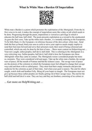 What Is White Man s Burden Of Imperialism
White man s Burden is a poem which promotes the exploitation of the Aboriginals. From the its
first verse to its end, it makes the concept of imperialism seem like a duty or job which needs to
be done. Progressing through the poem, imperialism is viewed as a privilege in which it
educates the half man, half child . The poem presents exploitation as a reward to the uneducated.
As goes the first verse, Take up the white man s burden , it s instantly referring to the Europeans.
To be fully blunt, it s the European s in reference because of the skin colour; white man . Send
forth the best ye breed, bind your sons to exile to serve your captives needs simply implies to
send their best men forward and serve their prisoners need, their need of being colonized and
controlled, which can only be done by the best of men.... Show more content on Helpwriting.net ...
Your new caught, sullen peoples, half devil, half child . This is referring to the Aboriginals in a
very criticizing way. Sullen peoples, half devil, half child is how the Europeans saw these
Aboriginals when they came in contact. The Aboriginals weren t considered people but more
so, monsters. They were considered wild and angry. Take up the white man s burden, the savage
wars of peace, fill the mouth of Famine and bid the sickness cease . The savage wars of peace
are the protests of the colonists in which the Europeans must feel obliged to change their savage
ways and end them with so called peace . They must feed their empty stomachs and provide
medicine for the colonists as part of their duty. And when your goal is nearest. The end for others
sought, watch sloth and heathen Folly. Bring all your hopes to naught . The Europeans must not
give up because these sullen peoples are finally getting rid of their savage ways. The end for the
half child and half devil is near. They are lazy and they are heathen; consisting of no culture or
... Get more on HelpWriting.net ...
 