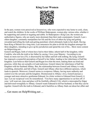 King Lear Women
In the past, women were perceived as housewives, who were expected to stay home to cook, clean,
and watch the children. In the works of William Shakespeare, women play various roles, whether it
be supporting and central or negating and subtle. In Shakespeare s King Lear, the women are
authoritative figures, who are nearly more dominant than their male counterparts. Goneril, Lear s
eldest daughter, constantly manipulates her life and the lives of others by lying and getting
rewarded and telling the truth and getting punished, which ultimately leads to her death. Having
been King of Britain for a long time, Lear announces his plan to divide his kingdom amongst his
three daughters, intending to give up his jurisdiction and spend the rest of his... Show more content
on Helpwriting.net ...
Goneril and Regan, both of whom have lied to their father, inherit half of the kingdom, while
Cordelia, who tells the truth to her father by saying, I love your Majesty / According to my
bond, no more nor less (35), is disowned by her father and left with nothing. By lying, Goneril
has imposed a counterfeit perception of herself to her father, leading to her inheritance of half the
kingdom. Lear believes that Goneril and Regan love him the most, making them see kind and
gracious, while they are actually evil and malicious. Goneril shares her inheritance of half the
kingdom with her husband Albany. But, the relationship between Goneril and Albany is weak,
crumbling, distrustful, and full of hate. Goneril and Albany often have different opinions, which
leads to quarrels. Moreover, Goneril seems to overpower Albany, having more authority and
control over the servants and the kingdom. Disinterested in Albany s love, Goneril pursues a
younger and more attractive gentleman Edmund. In a letter written to Edmund from Goneril, it
says: Let our reciprocal vows be remembered. / You have many opportunities to cut him off: if
your / will want not, time and place will be fruitfully offered (114), which is intercepted by Edgar
and delivered wrongfully to Albany. Goneril wants Edmund to kill her husband, so that they can be
together. Goneril tells the truth to Edmund, and it backfires as Albany finds out about her affair and
... Get more on HelpWriting.net ...
 