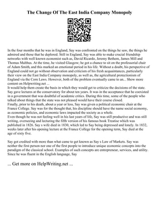 The Change Of The East India Company Monopoly
In the four months that he was in England, Say was confronted on the things he saw, the things he
admired and those that he deplored. Still in England, Say was able to make crucial friendship
networks with well known economist such as, David Ricardo, Jeremy Bethem, James Mill and
Thomas Malthus. At the time, he visited Glasgow; he got a chance to sit on the professorial chair
of Adam Smith, and this marked an emotional period in his life. Without a doubt, his perspective of
England could not go without observation and criticism of his fresh acquaintances, particularly
their view on the East India Company monopoly, as well as, the agricultural protectionism of
England via the Corn Laws. However, both of the problem eventually came to an... Show more
content on Helpwriting.net ...
It would help them create the basis in which they would get to criticize the decisions of the state.
Say gave lectures at the conservatory for about ten years. It was in the acceptance that he coexisted
in a government that was doubtful of academic critics. During this time, some of the people who
talked about things that the state was not pleased would have their course closed.
Finally, prior to his death, about a year or less, Say was given a political economic chair at the
France College. Say was for the thought that, his discipline should have the name social economy,
as economic policies, and economic laws impacted the society as a whole.
Even though he was not feeling well in his last years of life, Say was still productive and was still
writing, overseeing and lecturing the fifth version of his famous book Treatise which was
published in 1826. Say s wife died in 1830, which led to Say being depressed and lonely. In 1832,
weeks later after his opening lecture at the France College for the opening term, Say died at the
age of sixty five.
Say got credited with more than what came to get known as Say s Law of Markets. Say was
neither the first person nor one of the first people to introduce unique economic concepts into the
paradigm of the classical school. Examples of such concepts are entrepreneur, services, and utility.
Since he was fluent in the English language, Say
... Get more on HelpWriting.net ...
 