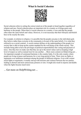 What Is Social Cohesion
Social cohesion refers to setting the correct mind set of the people to bond together regardless of
religion and race. Social cohesion plays an important role in a country as it brings peace and
harmony to the people. When there is social cohesion in a country, it was said that the people
often share the same beliefs and values. However, it is not necessary that their lifestyles and beliefs
have to be exactly the same.
For example, in relation to religion, it is possible that the people can pray to the individual gods
they believe rather than everyone in the community to be part of the same beliefs. It is what they
referred to as a social contract. A social contract defines as the understanding of the people in a
society that is able to keep up the certain standard for the well being of the whole society. This
includes being able to have the privileges of political responsibilities like voting and payment of
taxes. Also they have to make sure that they are up to the moral values such as keeping a high
level of respect as well as mutual trust for one another. ... Show more content on Helpwriting.net ...
An important example of communal harmony is the country India. It is the only country where
people are living in peace and harmony for a very long period of time. There were no fights or
arguments over unfairness treatment among the people of different religions. Even with a minor
racial fights or arguments, it usually end up with tensions and violence between the two parties,
leading to distrust and more unnecessary protests or riots. It might also result in injuries and deaths
when the fights became much more
... Get more on HelpWriting.net ...
 