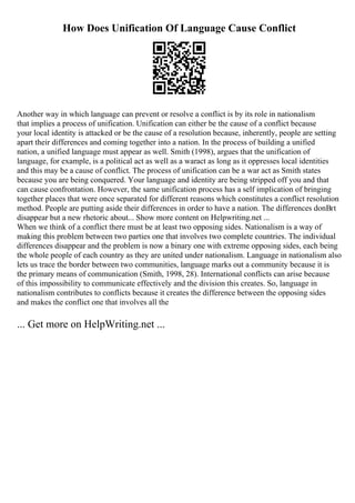How Does Unification Of Language Cause Conflict
Another way in which language can prevent or resolve a conflict is by its role in nationalism
that implies a process of unification. Unification can either be the cause of a conflict because
your local identity is attacked or be the cause of a resolution because, inherently, people are setting
apart their differences and coming together into a nation. In the process of building a unified
nation, a unified language must appear as well. Smith (1998), argues that the unification of
language, for example, is a political act as well as a waract as long as it oppresses local identities
and this may be a cause of conflict. The process of unification can be a war act as Smith states
because you are being conquered. Your language and identity are being stripped off you and that
can cause confrontation. However, the same unification process has a self implication of bringing
together places that were once separated for different reasons which constitutes a conflict resolution
method. People are putting aside their differences in order to have a nation. The differences donВґt
disappear but a new rhetoric about... Show more content on Helpwriting.net ...
When we think of a conflict there must be at least two opposing sides. Nationalism is a way of
making this problem between two parties one that involves two complete countries. The individual
differences disappear and the problem is now a binary one with extreme opposing sides, each being
the whole people of each country as they are united under nationalism. Language in nationalism also
lets us trace the border between two communities, language marks out a community because it is
the primary means of communication (Smith, 1998, 28). International conflicts can arise because
of this impossibility to communicate effectively and the division this creates. So, language in
nationalism contributes to conflicts because it creates the difference between the opposing sides
and makes the conflict one that involves all the
... Get more on HelpWriting.net ...
 