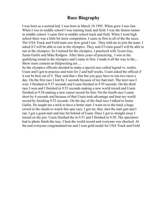 Race Biography
I was born as a normal kid. I was born in March 10 1995. When grew I was fast.
When I was in middle school I was running track and field. I was the fastest runner
in middle school. I came first in middle school track and field. When I went high
school there was a little bit more competition. I came in first in all of the the races.
The USA Track and Field team saw how good I ran . They told me to join the team. I
asked if I will be able to run in the olympics. They said if I train good I will be able to
run in the olympics. So I trained for the olympics. I practiced with Tyson Gay,
Justin Gatlin and Mike Rodgers. After three years of practicing , I was in the
qualifying round in the olympics and I came in first. I made it all the way to the...
Show more content on Helpwriting.net ...
So the olympics officials decided to make a special race called legend vs. rookie.
Usain and I got to practice and train for 2 and half weeks. Usain asked the official if
it can be best out of 5. They said that s fine but you guys have to run two races a
day. On the first race I lost by 2 seconds because of my bad start. The next race I
won. I finished in 9.57 seconds and Usain finished in 9.59 seconds. On the third
race I won and I finished in 9.53 seconds making a new world record and Usain
finished in 9.54 making a new career record for him. On the fourth race I came
short by 4 seconds and because of that Usain took advantage and beat my world
record by finishing 9.52 seconds. On the day of the final race I talked to Justin
Gatlin. He taught me a trick to have a better start. I went on to the track a huge
crowd in the stands to watch this epic race. I got set, they shot the start gun and I
ran. I got a good start and tiny bit behind of Usain. Once I got to straight away I
turned on the jets. Usain finished the in 9.51 and I finished in 9.50. The spectators
had to photo finish the race. I beat the world record and everyone was shocked. At
the end everyone congratulated me and I won gold medal for USA Track and Field
 