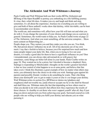 The Alchemist And Walt Whitman s Journey
Paulo Coehlo and Walt Whitman both use their works ВЁThe Alchemist and
ВЁSong of the Open RoadВЁ to portray you embarking on a life fulfilling journey.
It s true, that s what life does. It makes you cry and laugh and think and stop,
sometimes. It s all about the experience. Journeys try everything you are willing to
give and both of these authorЕ› works show that destiny, while inevitable, can be bent
to accommodate your desires.
The world can, and sometimes will, affect how your life will turn out and what you
do with it. It can change the outcomes of your choices and change you as a person in
general. Sometimes, the world wants to help you. As Paulo Coelho wrote on page 22
of The Alchemist, And when you want something, all the universe conspires... Show
more content on Helpwriting.net ...
People shape you. They nurture you and they make you who you are. You think,
Oh, that person doesn t influence me at all. All of my decisions are of my own
merit. I say that s foolish to believe, because you d be surprised how much and how
many people impact your daily life. But, when you re trying to live out your
dreams, is it really a good idea for them to have a significant influence on you? Don
t misunderstand, you can always take advice(and do so with grace), but
sometimes, some things are better left alone in your hands. Paulo Coelho writes on
page 18, They wanted me to be a priest, but I decided to become a shepherd. Here,
Santiago is responding to Melchizedek s thoughts on the world s greatest lie(which
is that we lose control of what happens to us at some point, and believe that fate
takes over). I think this illustrates a great example of how no matter what others may
insist, you ultimately have the choice to do what you wish. Santiago goes against his
parents (and possibly friends ) wishes to do something he wants. That s the thing
about your destinyвЂ’ you ve got to make it yours or else it s no longer your destiny.
Walt Whitman writes in section five, ВЁWhoever denies me [gladness and
roughness] shall not trouble me, [and] whoever accepts me he or she shall be blessed
and shall bless me. Whitman states the fact that depending on how others react to
what you decide to do with yourself, that affects how they experience the results of
those choices. It s healthy to cut those who won t support youвЂ’ after all, they ll just
drag you down and prevent you from achieving your goals. Surround yourselves with
people who are willing to help you fulfil your destiny and educate you on what
pursuing it
 