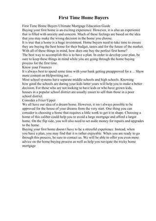 First Time Home Buyers
First Time Home Buyers Ultimate Mortgage Education Guide
Buying your first home is an exciting experience. However, it is also an experience
that is filled with anxiety and concern. Much of these feelings are based on the idea
that you may make the wrong decision in the home you choose.
It is true that a home is a huge investment. Home buyers need to take time to ensure
they are buying the best home for their budget, tastes and for the future of the market.
With all of these things in mind, how does one buy the perfect first home?
The best way to accomplish this is to have a plan. In order to develop your plan, be
sure to keep these things in mind while you are going through the home buying
process for the first time.
Know your Finances
It s always best to spend some time with your bank getting preapproved for a ... Show
more content on Helpwriting.net ...
Most school systems have separate middle schools and high schools. Knowing
how good the schools are during your kids latter years will help you to make a better
decision. For those who are not looking to have kids or who have grown kids,
houses in a popular school district are usually easier to sell than those in a poor
school district.
Consider a Fixer Upper
We all have our idea of a dream home. However, it isn t always possible to be
approved for the house of your dreams from the very start. One thing you can
consider is choosing a home that requires a little work to get it in shape. Choosing a
home of this caliber could help you to avoid a large mortgage and afford a larger
home. On the flip side, you will also need to set aside money for repairs and upgrades
to the home.
Buying your first home doesn t have to be a stressful experience. Instead, when
you have a plan, you may find that it is rather enjoyable. When you are ready to go
through this process, be sure to contact us. We will be able to offer you even more
advice on the home buying process as well as help you navigate the tricky home
mortgage
 