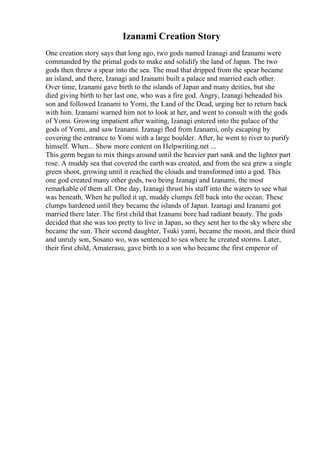 Izanami Creation Story
One creation story says that long ago, two gods named Izanagi and Izanami were
commanded by the primal gods to make and solidify the land of Japan. The two
gods then threw a spear into the sea. The mud that dripped from the spear became
an island, and there, Izanagi and Izanami built a palace and married each other.
Over time, Izanami gave birth to the islands of Japan and many deities, but she
died giving birth to her last one, who was a fire god. Angry, Izanagi beheaded his
son and followed Izanami to Yomi, the Land of the Dead, urging her to return back
with him. Izanami warned him not to look at her, and went to consult with the gods
of Yomi. Growing impatient after waiting, Izanagi entered into the palace of the
gods of Yomi, and saw Izanami. Izanagi fled from Izanami, only escaping by
covering the entrance to Yomi with a large boulder. After, he went to river to purify
himself. When... Show more content on Helpwriting.net ...
This germ began to mix things around until the heavier part sank and the lighter part
rose. A muddy sea that covered the earthwas created, and from the sea grew a single
green shoot, growing until it reached the clouds and transformed into a god. This
one god created many other gods, two being Izanagi and Izanami, the most
remarkable of them all. One day, Izanagi thrust his staff into the waters to see what
was beneath. When he pulled it up, muddy clumps fell back into the ocean. These
clumps hardened until they became the islands of Japan. Izanagi and Izanami got
married there later. The first child that Izanami bore had radiant beauty. The gods
decided that she was too pretty to live in Japan, so they sent her to the sky where she
became the sun. Their second daughter, Tsuki yami, became the moon, and their third
and unruly son, Sosano wo, was sentenced to sea where he created storms. Later,
their first child, Amaterasu, gave birth to a son who became the first emperor of
 