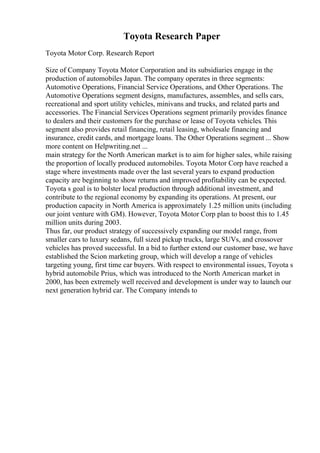 Toyota Research Paper
Toyota Motor Corp. Research Report
Size of Company Toyota Motor Corporation and its subsidiaries engage in the
production of automobiles Japan. The company operates in three segments:
Automotive Operations, Financial Service Operations, and Other Operations. The
Automotive Operations segment designs, manufactures, assembles, and sells cars,
recreational and sport utility vehicles, minivans and trucks, and related parts and
accessories. The Financial Services Operations segment primarily provides finance
to dealers and their customers for the purchase or lease of Toyota vehicles. This
segment also provides retail financing, retail leasing, wholesale financing and
insurance, credit cards, and mortgage loans. The Other Operations segment ... Show
more content on Helpwriting.net ...
main strategy for the North American market is to aim for higher sales, while raising
the proportion of locally produced automobiles. Toyota Motor Corp have reached a
stage where investments made over the last several years to expand production
capacity are beginning to show returns and improved profitability can be expected.
Toyota s goal is to bolster local production through additional investment, and
contribute to the regional economy by expanding its operations. At present, our
production capacity in North America is approximately 1.25 million units (including
our joint venture with GM). However, Toyota Motor Corp plan to boost this to 1.45
million units during 2003.
Thus far, our product strategy of successively expanding our model range, from
smaller cars to luxury sedans, full sized pickup trucks, large SUVs, and crossover
vehicles has proved successful. In a bid to further extend our customer base, we have
established the Scion marketing group, which will develop a range of vehicles
targeting young, first time car buyers. With respect to environmental issues, Toyota s
hybrid automobile Prius, which was introduced to the North American market in
2000, has been extremely well received and development is under way to launch our
next generation hybrid car. The Company intends to
 