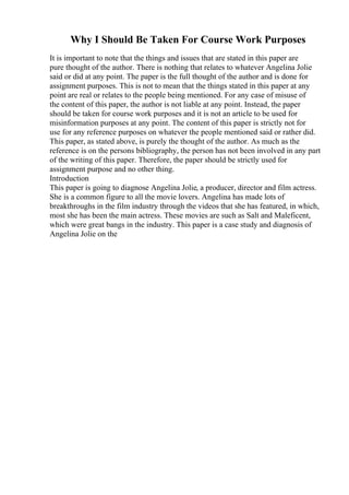 Why I Should Be Taken For Course Work Purposes
It is important to note that the things and issues that are stated in this paper are
pure thought of the author. There is nothing that relates to whatever Angelina Jolie
said or did at any point. The paper is the full thought of the author and is done for
assignment purposes. This is not to mean that the things stated in this paper at any
point are real or relates to the people being mentioned. For any case of misuse of
the content of this paper, the author is not liable at any point. Instead, the paper
should be taken for course work purposes and it is not an article to be used for
misinformation purposes at any point. The content of this paper is strictly not for
use for any reference purposes on whatever the people mentioned said or rather did.
This paper, as stated above, is purely the thought of the author. As much as the
reference is on the persons bibliography, the person has not been involved in any part
of the writing of this paper. Therefore, the paper should be strictly used for
assignment purpose and no other thing.
Introduction
This paper is going to diagnose Angelina Jolie, a producer, director and film actress.
She is a common figure to all the movie lovers. Angelina has made lots of
breakthroughs in the film industry through the videos that she has featured, in which,
most she has been the main actress. These movies are such as Salt and Maleficent,
which were great bangs in the industry. This paper is a case study and diagnosis of
Angelina Jolie on the
 